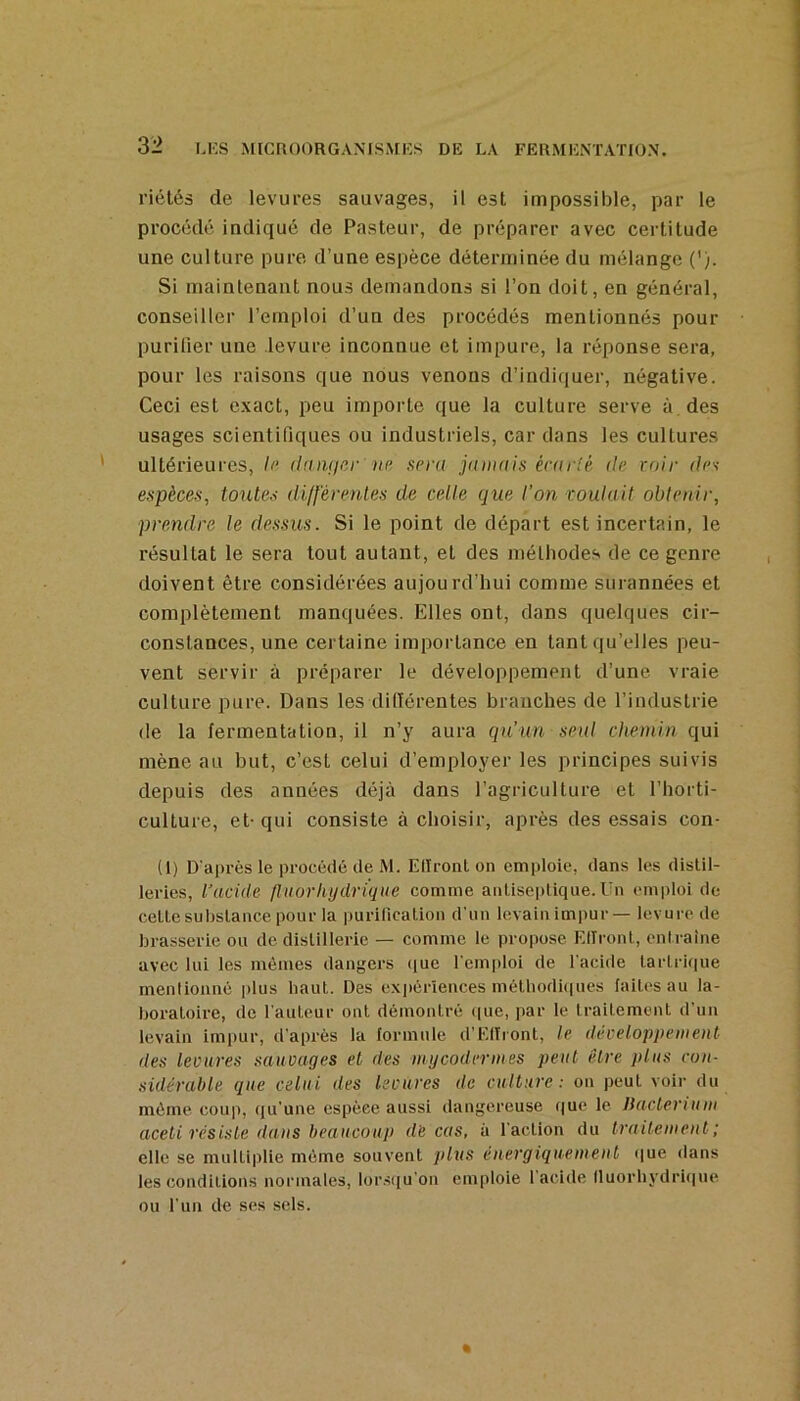 3-2 riétés de levures sauvages, il est impossible, par le procédé indiqué de Pasteur, de préparer avec certitude une culture pure d’une espèce déterminée du mélange ('). Si maintenant nous demandons si l’on doit, en général, conseiller l’emploi d’un des procédés mentionnés pour purifier une levure inconnue et impure, la réponse sera, pour les raisons que nous venons d’indiquer, négative. Ceci est exact, peu importe que la culture serve à des usages scientifiques ou industriels, car dans les cultures ultérieures, h‘ dniuiei- up spra jamais érnrSé île voir dps espèces, toutes différentes de celle que l’on voulait obtenir, prendre le dessus. Si le point de départ est incertain, le résultat le sera tout autant, et des méthodes de ce genre doivent être considérées aujourd’hui comme surannées et complètement manquées. Elles ont, dans quelques cir- constances, une certaine importance en tant qu’elles peu- vent servir à préparer le développement d’une vraie culture pure. Dans les didérentes branches de l’industrie de la fermentation, il n’y aura qu’un seul chemin qui mène au but, c’est celui d’employer les principes suivis depuis des années déjà dans l’agriculture et l’horti- culture, et-qui consiste à choisir, après des essais con- (1) D'après le procédé de M. Eliront on emploie, dans les distil- leries, l’acide fin or hydrique comme anLisei)lique. Un emploi de celle substance pour la purification d'un levainimpur— levure de brasserie ou de distillerie — comme le propose Eliront, entraîne avec lui les mêmes dangers iiue l'em|iloi de l'acide tartrif|ue mentionné plus haut. Des ex])érîences métbodi(|ues faites au la- boratoire, de l'auteur ont démontré que, par le traitement d’un levain imiiur, d’après la lormnle d’ElIiont, le développement des levures sauvages et des unjcodermes peut être plus cou- sidêrable que celui des levures de culture: ou peut voir du même coup, qu’une espèce aussi dangereuse que le liacterium aceti résiste dans beaucoup de cas, à l'action du traitement; elle se multiplie même souvent plus énergiquement que dans les conditions normales, lor.siju’on emploie 1 acide Iluorbydriqne ou l'un de ses sels.