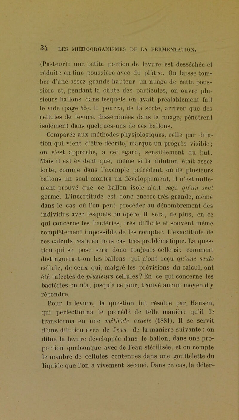 (Pasteur): une petite portion de levure est dessécliée et réduite en fine poussière avec du plâtre. On laisse tom- ber d’une assez grande hauteur un nuage de cette pous- sière et, pendant la chute des particules, on ouvre plu- sieurs ballons dans lesquels on avait préalablement fait le vide (page 45). 11 pourra, de la sorte, arriver que des cellules de levure, disséminées dans le nuage, pénètrent isolément dans quelques-uns de ces ballons. Comparée aux méthodes physiologiques, celle par dilu- tion qui vient d’ètre décrite, marque un progrès visible; on s’est approché, à cet égard, sensiblement du but. Mais il est évident que, même si la dilution était assez forte, comme dans l’exemple précédent, où de plusieurs ballons un seul montra un développement, il n’est nulle- ment prouvé que ce ballon isolé n’ait reçu qu’un seul germe. L’incertitude est donc encore très grande, même dans le cas où l’on peut procéder au dénombrement des individus avec lesquels on opère. Il sera, de plus, en ce qui concerne les bactéries, très difiicile et souvent même complètement impossible de les compter. L’e.xactitude de ces calculs reste en tous cas très problématique. La ques- tion qui se pose sera donc toujours celle-ci : comment distinguera-t-on les ballons qui n’ont reçu qu’une seule cellule, de ceux qui, malgré les prévisions du calcul, ont été infectés de plusieurs cellules? En ce qui concerne les bactéries on n’a, jusqu’à ce jour, trouvé aucun moyen d’y répondre. Pour la levure, la question fut résolue par Hansen, qui perfectionna le procédé de telle manière qu’il le transforma en une méthode exacte (1881). 11 se servit d’une dilution avec de Veau, de la manière suivante : on dilue la levure développée dans le ballon, dans une pro- portion quelconque avec de l’eau stérilisée, et on compte le nombre de cellules contenues dans une gouttelette du liquide que l’on a vivement secoué. Dans ce cas, la déter-