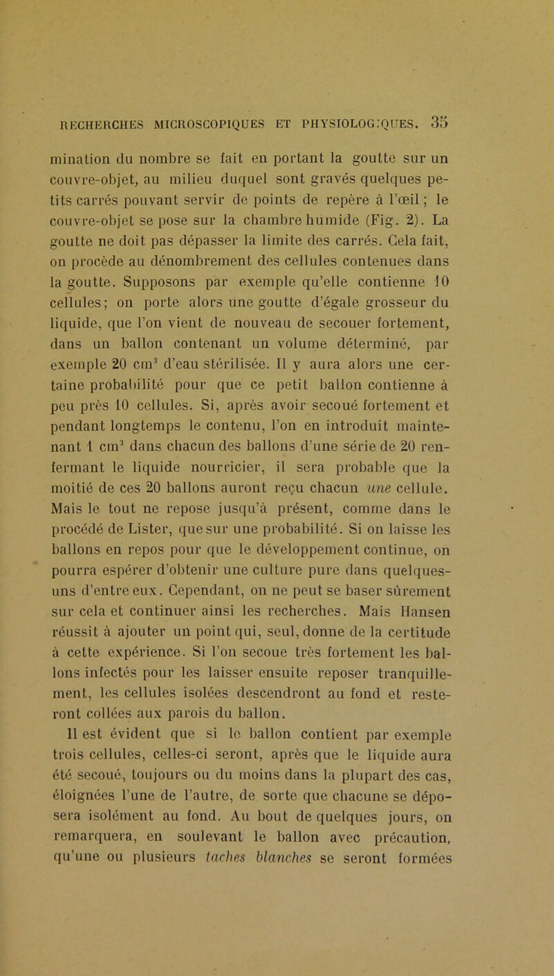 miaalion du nombre se fait en portant la goutte sur un couvre-objet, au milieu duquel sont gravés quelques pe- tits carrés pouvant servir de points de repère à l’œil ; le couvre-objet se pose sur la chambre humide (Fig. 2). La goutte ne doit pas dépasser la limite des carrés. Gela fait, on procède au dénombrement des cellules contenues dans la goutte. Supposons par exemple qu’elle contienne 10 cellules; on porte alors une goutte d’égale grosseur du liquide, que l’on vient de nouveau de secouer fortement, dans un ballon contenant un volume déterminé, par exemple 20 cm’ d’eau stérilisée. Il y aura alors une cer- taine probabilité pour que ce petit balloia contienne à peu près 10 cellules. Si, après avoir secoué fortement et pendant longtemps le contenu, l’on en introduit mainte- nant 1 cm’ dans chacun des ballons d’une série de 20 ren- fermant le liquide nourricier, il sera probable que la moitié de ces 20 ballons auront reçu chacun une cellule. Mais le tout ne repose jusqu’à présent, comme dans le procédé de Lister, que sur une probabilité. Si on laisse les ballons en repos pour que le développement continue, on pourra espérer d’obtenir une culture pure dans quelques- uns d’entre eux. Cependant, on ne peut se baser sûrement sur cela et continuer ainsi les recherches. Mais Hansen réussit à ajouter un point qui, seul, donne de la certitude à cette expérience. Si l’on secoue très fortement les bal- lons infectés pour les laisser ensuite reposer tranquille- ment, les cellules isolées descendront au fond et reste- ront collées aux parois du ballon. 11 est évident que si le ballon contient par exemple trois cellules, celles-ci seront, après que le liquide aura été secoué, toujours ou du moins dans la plupart des cas, éloignées l’une de l’autre, de sorte que chacune se dépo- sera isolément au fond. Au bout de quelques jours, on remarquera, en soulevant le ballon avec précaution, qu’une ou plusieurs taches blanches se seront formées