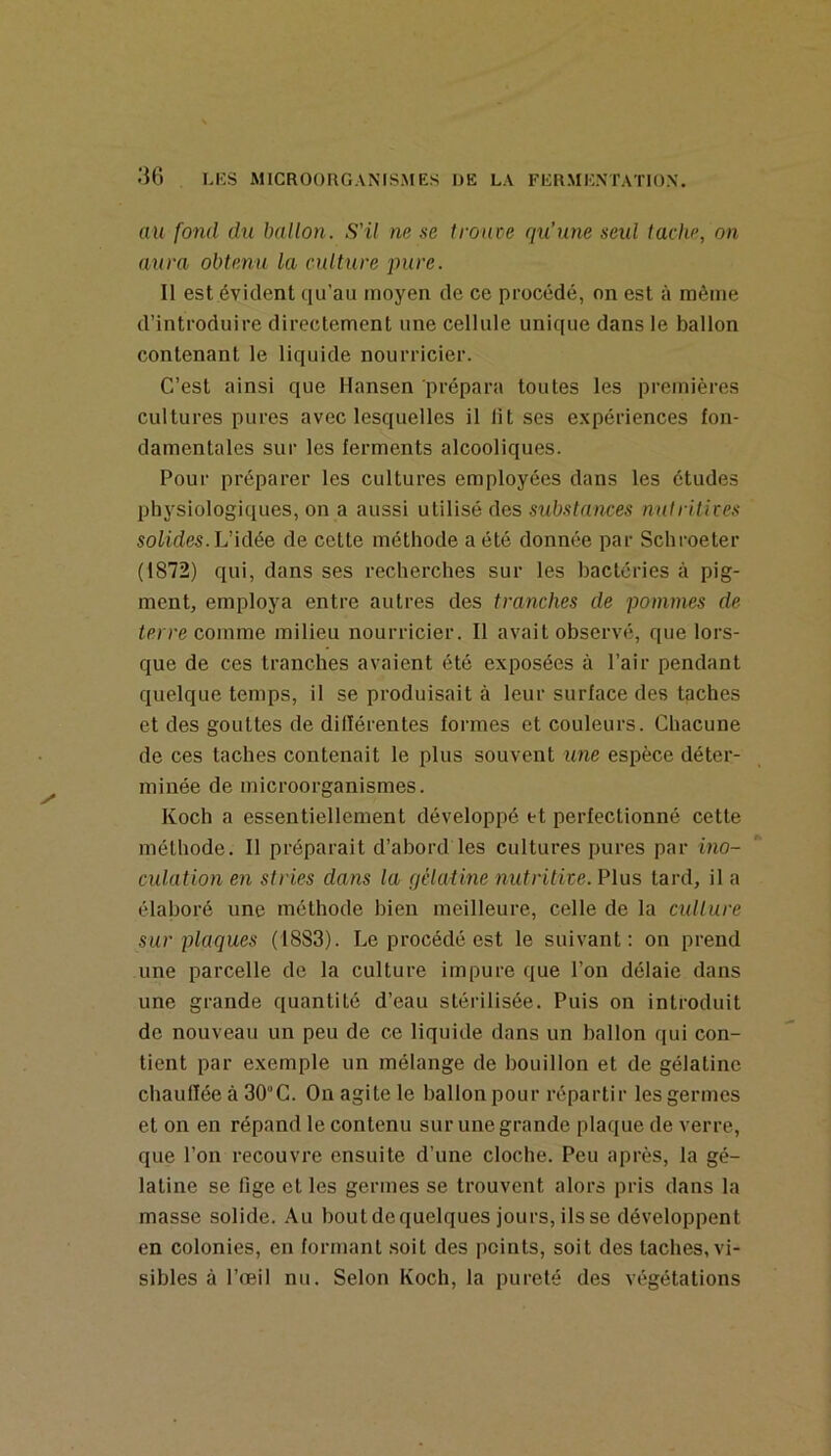 au fond du ballon. S'il ne se troute qu’une seul tache, on aura obtenu la culture pure. Il est évident qu’au moyen de ce procédé, on est à même d’introduire directement une cellule unique dans le ballon contenant le liquide nourricier. C’est ainsi que Hansen prépara toutes les premières cultures pures avec lesquelles il lit ses e.xpériences fon- damentales sur les ferments alcooliques. Pour préparer les cultures employées dans les études physiologiques, on a aussi utilisé des substances nntritites solides. Vidée de cette méthode a été donnée par Schroeter (1872) qui, dans ses recherches sur les bactéries à pig- ment, employa entre autres des tranches de pommes de terre comme milieu nourricier. Il avait observé, que lors- que de ces tranches avaient été exposées à l’air pendant quelque temps, il se produisait à leur surface des taches et des gouttes de dilïérentes formes et couleurs. Chacune de ces taches contenait le plus souvent une espèce déter- minée de microorganismes. Koch a essentiellement développé et perfectionné cette méthode. Il préparait d’abord les cultures pures par ino- culation en stries dans la gélatine nutritite. Plus tard, il a élaboré une méthode bien meilleure, celle de la culture sur plaques (1883). Le procédé est le suivant: on prend une parcelle de la culture impure que l’on délaie dans une grande quantité d’eau stérilisée. Puis on introduit de nouveau un peu de ce liquide dans un ballon (jui con- tient par exemple un mélange de bouillon et de gélatine chaufïée à 30“C. On agite le ballon pour répartir les germes et on en répand le contenu sur une grande plaque de verre, que l’on recouvre ensuite d’une cloche. Peu après, la gé- latine se fige et les germes se trouvent alors pris dans la masse solide. Au bout de quelques jours, ils se développent en colonies, en formant .soit des points, soit des taches, vi- sibles à l’œil nu. Selon Koch, la pureté des végétations