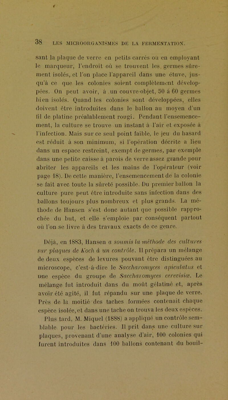 sant la plaque de verre en pelits carrés ou en employant le marqueur, l’endroit où se trouvent les. germes sûre- ment isolés, et l’on place l’appareil dans une étuve, jus- qu’à ce que les colonies soient complètement dévelop- pées. On peut avoir, à un couvre objet, 50 à 60 germes bien isolés. Quand les colonies sont développées, elles doivent être introduites dans le ballon au moyen d’un lil de platine préalablement rougi. Pendant l’ensemence- ment, la culture se trouve un instant à l’air et exposée à l’infection. Mais sur ce seul point faible, le jeu du hasard est réduit à son minimum, si l’opération décrite a lieu dans un espace restreint, exempt de germes, par exemple dans une petite caisse à parois de verre assez grande pour abriter les appareils et les mains de l’opérateur (voir page 18). De celte manière, l’ensemencement de la colonie se fait avec toute la sûreté possible. Du premier ballon la culture pure peut être introduite sans infection dans des ballons toujours plus nombreux et plus grands. La mé- thode de Hansen s’est donc autant que possible rappro- chée du but, et elle s’emploie par conséquent partout où l’on se livre à des travaux exacts de ce genre. Déjà, en 1883, Hansen a soumis la méthode des cultures sur plaques de h'och à un contrôle. 11 prépara un mélange de deux espèces de levures pouvant être distinguées au microscope, c’est-à-dire le Saccharomyces apicutatas et ime espèce du groupe de Saccharomyces ceretisiic. Le mélange fut introduit dans du moût gélatine et, après avoir été agité, il fut répandu sur une plaque de verre. Près de la moitié des taches formées contenait chaque espèce isolée, et dans une tache on trouva les deux espèces. Plus lard, M. Miquel (1888) a appliqué un contrôle sem- blable pour les bactéries. 11 prit dans une culture sur plaques, provenant d’une analyse d’air, 100 colonies qui furent introduites dans 100 ballons contenant du bouil-