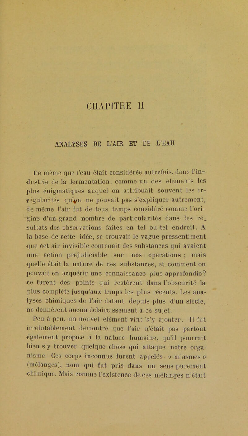 CHAPITRE II ANALYSES DE L’AIR ET DE L’EAU. De même que l’eau était considérée autrefois, dans l’in- dustrie de la fermentation, comme un des éléments les plus énigmatiques auquel on attribuait souvent les ir- régularités qu’4>n ne pouvait pas s’expliquer autrement, de même l’air fut de tous temps considéré comme l’ori- gine d’un grand nombre de particularités dans les ré. sultats des observations faites en tel ou tel endroit. A la base de cette idée, se trouvait le vague pressentiment que cet air invisible contenait des substances qui avaient une action préjudiciable sur nos opérations ; mais quelle était la nature de ces substances, et comment on pouvait en acquérir une connaissance plus approfondie? ce furent des points qui restèrent dans l’obscurité la plus complète jusqu’aux temps les plus récents. Les ana- lyses chimiques de l’air datant depuis plus d’un siècle, ne donnèrent aucun éclaircissement à ce sujet. Peu à peu, un nouvel élément vint 's’y ajouter. 11 fut irréfutablement démontré que l’air n'était pas partout également propice à la nature humaine, qu’il pourrait bien s’y trouver quelque chose qui attaque notre orga- nisme. Ces corps inconnus furent appelés u miasmes)) {mélanges), nom qui fut pris dans un sens purement chimique. Mais comme l’existence de ces mélanges n’était