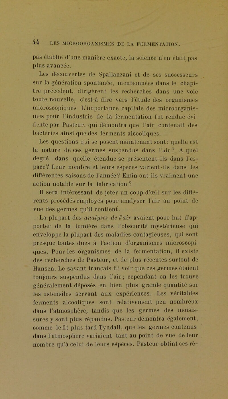 pas établie d’une manière exacte, la science n’en était pas plus avancée. Les découvertes de Spallanzani et de ses successeurs sur la génération spontanée, mentionnées dans le chapi- tre précédent, dirigèrent les recherches dans une voie toute nouvelle, c’est-à-dire vers l’étude des organismes microscopiques L’importance capitale des microorganis- mes pour l’industrie de la îermentation fut rendue évi- djiite par Pasteur, qui démontra que l’air contenait des bactéries ainsi que des ferments alcooliques. Les questions qui se posent maintenant sont: quelle est la nature de ces germes suspendus dans l’air? A quel degré dans quelle étendue se présentent-ils dans l’es- pace? Leur nombre et leurs espèces varient-ils dans les différentes saisons de l’année? Enfin ont-ils vraiment une action notable sur la fabrication ? Il sera intéressant de jeter un coup d’œil sur les diffé- rents procédés employés pour analyser l’air au point de vue des germes qu’il contient. La plupart des analyses de l’air avaient pour but d’ap- porter de la lumière dans l’obscurité mystérieuse qui enveloppe la plupart des maladies contagieuses, qui sont presque toutes dues à l’action d’organismes microscopi- ques. Pour les o'rganismes de la fermentation, il existe des recherches de Pasteur, et de plus récentes surtout de Hansen. Le savant français lit voir que ces germes étaient toujours suspendus dans l’air; cependant on les trouve généralement déposés en bien plus grande quantité sui- tes ustensiles servant aux expériences. Les véritables ferments alcooliques sont relativement peu nombreux dans l’atmosphère, tandis que les germes des moisis- sures y sont plus répandus. Pasteur démontra également, comme lefit plus tard Tyndall, que les germes contenus dans l’atmosphère variaient tant au point de vue de leur nombre qu’à celui de leurs espèces. Pasteur obtint ces ré-