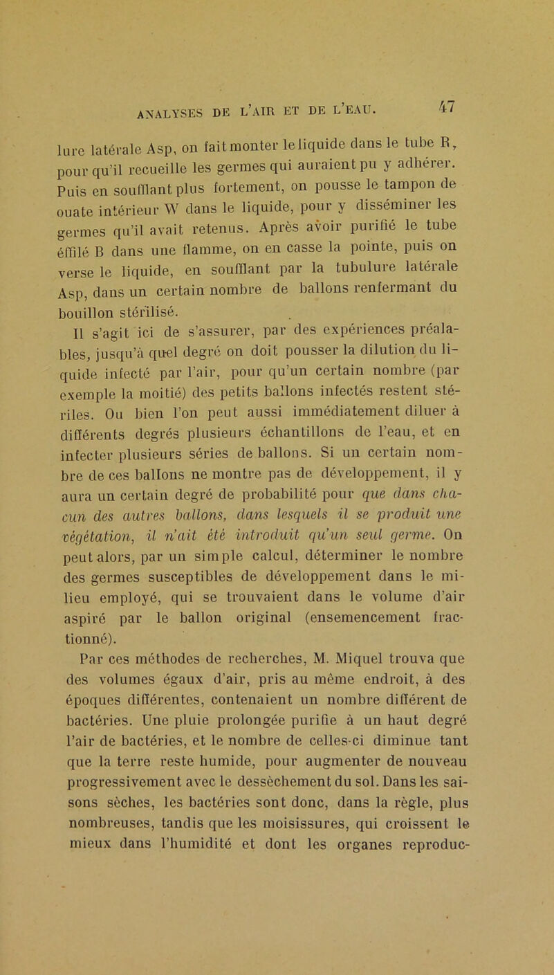 lure latérale Asp, on fait monter le liquide clans le tube R, pour qu’il recueille les germes qui auraient pu y adhérer. Puis en souillant plus fortement, on pousse le tampon de ouate intérieur W dans le liquide, pour y disséminer les germes qu’il avait retenus. Après avoir purifié le tube élTilé B dans une flamme, on en casse la pointe, puis on verse le liquide, en soufflant par la tubulure latérale Asp, dans un certain nombre de ballons renfermant du bouillon stérilisé. Il s’agit ici de s’assurer, par des expériences préala- bles, jusqu’à cpiel degré on doit pousser la dilution du li- quide infecté par l’air, pour qu’un certain nombre (par exemple la moitié) des petits ballons infectés restent sté- riles. Ou bien l’on peut aussi immédiatement diluer à dilïérents degrés plusieurs échantillons de l’eau, et en infecter plusieurs séries déballons. Si un certain nom- bre de ces ballons ne montre pas de développement, il y aura un certain degré de probabilité pour que dans cha- cun des autres ballons, dans lesquels il se produit une végétation, il n’ait été introduit qu’un seul germe. On peut alors, par un simple calcul, déterminer le nombre des germes susceptibles de développement dans le mi- lieu employé, qui se trouvaient dans le volume d’air aspiré par le ballon original (ensemencement frac- tionné). Par ces méthodes de recherches, M. Miquel trouva que des volumes égaux d’air, pris au même endroit, à des époques diflérentes, contenaient un nombre différent de bactéries. Une pluie prolongée purifie à un haut degré l’air de bactéries, et le nombre de celles-ci diminue tant que la terre reste humide, pour augmenter de nouveau progressivement avec le dessèchement du sol. Dans les sai- sons sèches, les bactéries sont donc, dans la règle, plus nombreuses, tandis que les moisissures, qui croissent le mieux dans l’humidité et dont les organes reproduc-