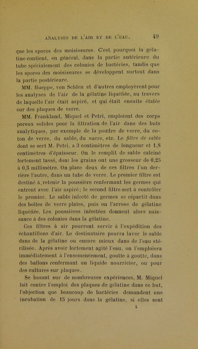 cjue les spores des moisissures. C’est pourquoi la géla- tine contient, en général, dans la partie antérieure du tube spécialement des colonies de bactéries, tandis que les spores des moisissures se développent surtout dans la partie postérieure. MM. Hueppe, von Scblen et d’autres employèrent pour les analyses de l’air de la gélatine liquéfiée, au travers de laquelle l’air était aspiré, et qui était ensuite étalée sur des plaques de verre. MM. Frankland, Miquel et Pétri, emploient des corps poreux solides pour la filtration de l’air dans des buts analytiques, par exemple de la pondre de verre, du co- ton de verre, du sable, du sucre, etc. Le filtre de sable dont se sert M. Pétri, a 3 centimètres de longueur et 1,8 centimètres d’épaisseur. On le remplit de sable calciné fortement tassé, doni les grains ont une grosseur de 0,25 à 0,5 millimètre. On place deux de ces filtres l’un der- rière l’autre, dans un tube de verre. Le premier filtre est destiné à.retenir la poussière renfermant les germes qui entrent avec l’air aspiré; le second filtre sert à contrôler le premier. Le sable infecté de germes se répartit dans des boites de verre plates, puis on l’arrose de gélatine liquéfiée. Les poussières infectées donnent alors nais- sance à des colonies dans la gélatine. Ces filtres à air pourront servir à l’expédition des échantillons d’air. Le destinataire pourra laver le sable dans de la gélatine ou encore mieux dans de l’eau sté- rilisée. Après avoir fortement agité l’eau, on l’emploiera immédiatement à l’ensemencement, goutte à goutte, dans des ballons renfermant un liquide nourricier, ou pour des cultures sur plaques. Se basant sur de nombreuses expériences, M. Miquel fait contre l’emploi des plaques de gélatine dans ce but, l’objection que beaucoup de bactéries demandent une incubation de 15 jours dans la gélatine, si elles sont 4