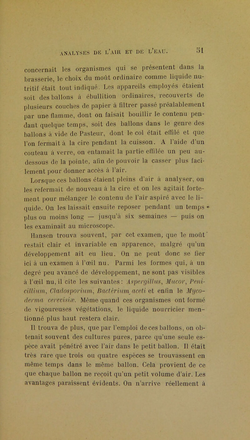 concernait les organismes qui se présentent dans la lirasserie, le choix du moût ordinaire comme liquide nu- tritif était tout indiqué. Les appareils employés étaient soit des ballons à ébullition ordinaires, recouverts de plusieurs couches de papier à filtrer passé préalablement par une flamme, dont on faisait bouillir le contenu pen- dant quelque temps, soit des ballons dans le genre des ballons à vide de Pasteur, dont le col était efiilé et que l’on fermait à la cire pendant la cuisson. A l’aide d’un couteau à verre, on entamait la partie effilée un peu au- dessous de la pointe, afin de pouvoir la casser plus faci- lement pour donner accès à Pair. Lorsque ces ballons étaient pleins d’air à analyser, ou les refermait de nouveau à la cire et on les agitait forte- ment pour mélanger le contenu de Pair aspiré avec le li- quide. On les laissait ensuite reposer pendant un temps • plus ou moins long — jusqu’à six semaines — puis on les examinait au microscope. Hansen trouva souvent, par cet examen, que le moût ‘ restait clair et invariable en apparence, malgré qu’un développement ait eu lieu. On ne peut donc se fier ici à un examen à l’œil nu. Parmi les formes qui, à un degré peu avancé de développement, ne sont pas visibles à l’œil nu, il cite les suivantes: AspergiUns, Mucov, Péni- cillium, Claclosporinm, Bacférinm^aceti el enfin le Myco- denna cerevisiæ. Même quand ces organismes ont formé de vigoureuses végétations, le liquide nourricier men- tionné plus haut restera clair. Il trouva de plus, que par l’emploi de ces ballons, on ob- tenait souvent des cultures pures, parce qu’une seule es- pèce avait pénétré avec l’air dans le petit ballon. Il était très rare que trois ou quatre espèces se trouvassent en même temps dans le même ballon. Cela provient de ce que chaque ballon ne reçoit qu’un petit volume d’air. Les avantages paraissent évidents. On n’arrive réellement à