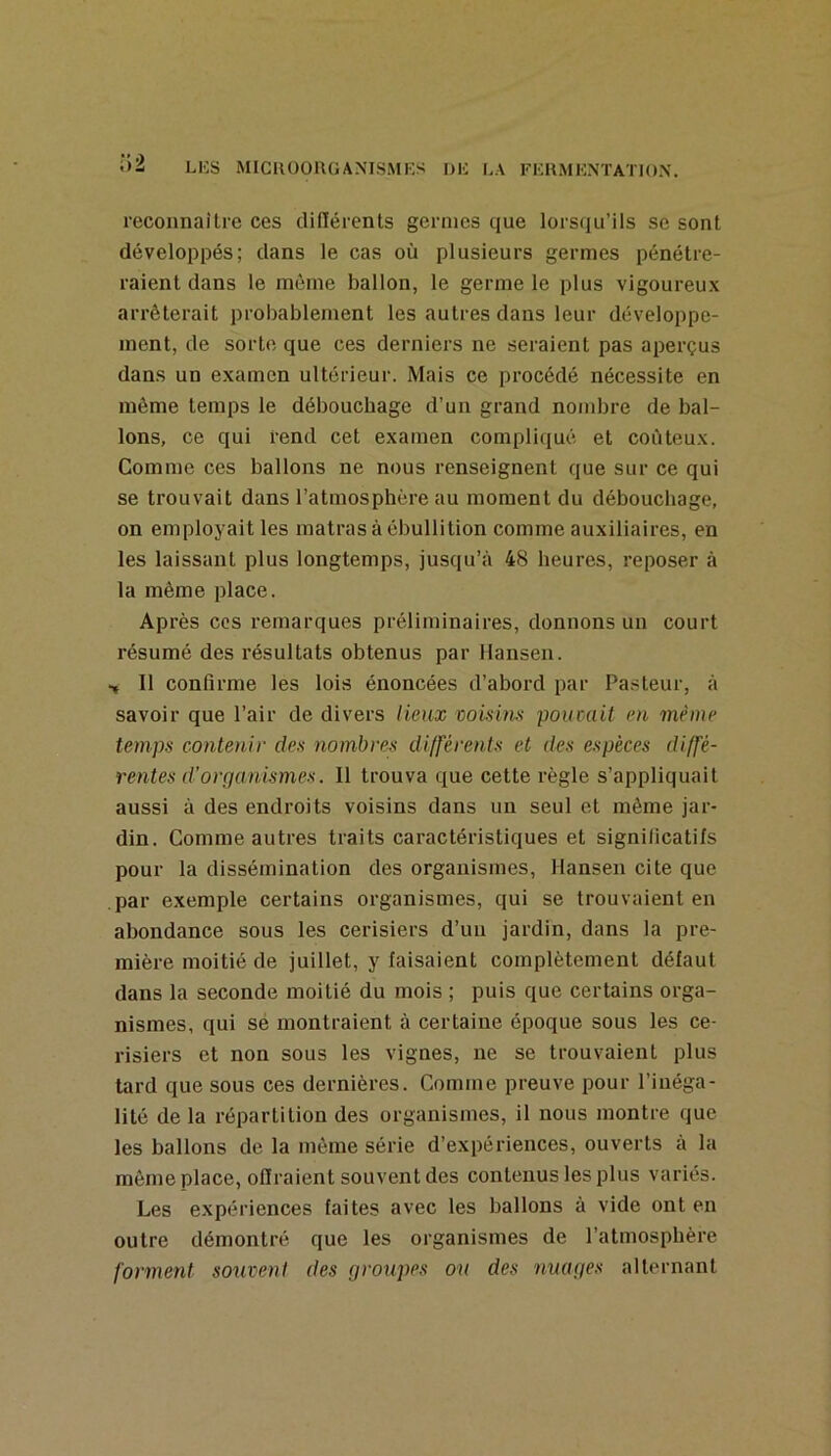 reconnaître ces différents germes que lorsqu’ils se sont développés; dans le cas où plusieurs germes pénétre- raient dans le môme ballon, le germe le plus vigoureux arrêterait probablement les autres dans leur développe- ment, de sorte que ces derniers ne seraient pas aperçus dans un examen ultérieur. Mais ce procédé nécessite en môme temps le débouchage d’un grand nombre de bal- lons, ce qui rend cet examen compliqué et coûteux. Comme ces ballons ne nous renseignent que sur ce qui se trouvait dans l’atmosphère au moment du débouchage, on employait les inatras à ébullition comme auxiliaires, en les laissant plus longtemps, jusqu’<à 48 heures, reposer à la même place. Après CCS remarques préliminaires, donnons un court résumé des résultats obtenus par Hansen. •» Il confirme les lois énoncées d’abord par Pasteur, à savoir que l’air de divers lieux voisim pouvait en même temps contenir des nombres différents et des espèces diffé- rentes d’orçian'ismes. Il trouva que cette règle s’appliquait aussi à des endroits voisins dans un seul et même jar- din. Comme autres traits caractéristiques et significatifs pour la dissémination des organismes, Hansen cite que par exemple certains organismes, qui se trouvaient en abondance sous les cerisiers d’un jardin, dans la pre- mière moitié de juillet, y faisaient complètement défaut dans la seconde moitié du mois ; puis que certains orga- nismes, qui sé montraient à certaine époque sous les ce- risiers et non sous les vignes, ne se trouvaient plus tard que sous ces dernières. Comme preuve pour l’inéga- lité de la répartition des organismes, il nous montre que les ballons de la même série d’expériences, ouverts à la même place, offraient souvent des contenus les plus variés. Les expériences faites avec les ballons à vide ont en outre démontré que les organismes de l’atmosphère forment souvent des groupes ou des nuages alternant