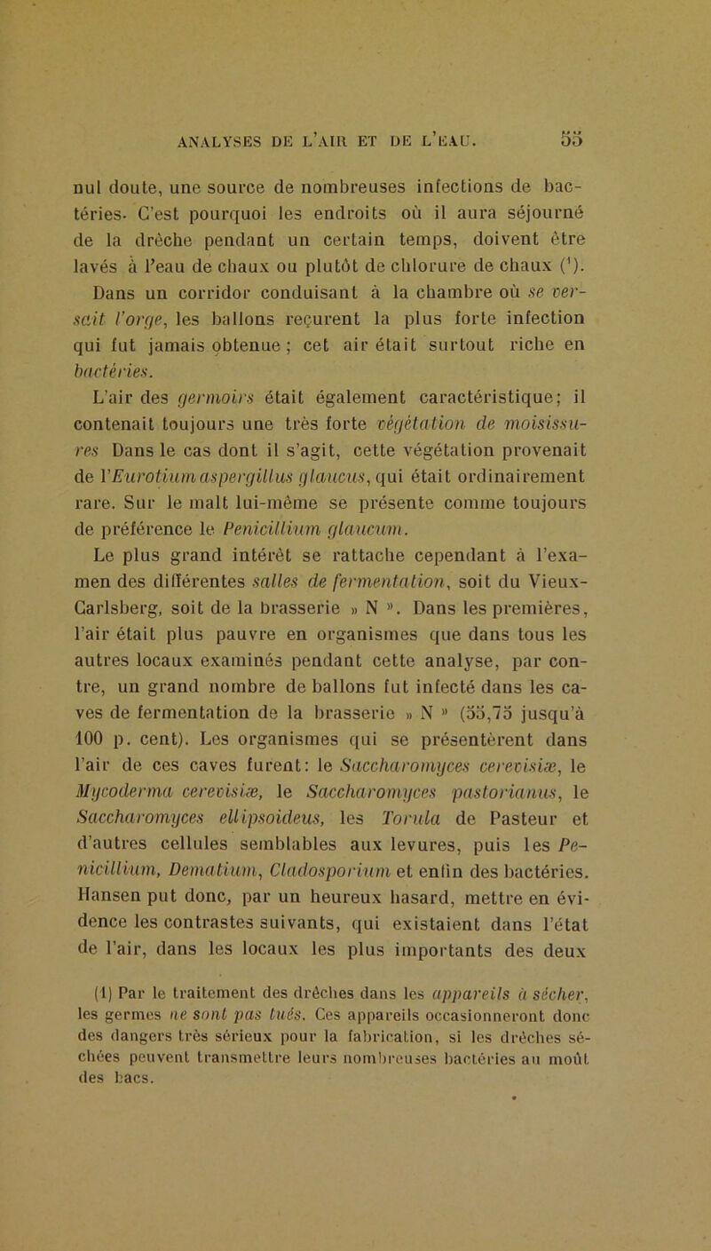 nul doute, une source de nombreuses infections de bac- téries. C’est pourquoi les endroits où il aura séjourné de la drèche pendant un certain temps, doivent être lavés à l’eau de chaux ou plutôt de chlorure de chaux ('). Dans un corridor conduisant à la chambre où .se ver- rait l’orçfe, les ballons reçurent la plus forte infection qui fut jamais obtenue ; cet air était surtout riche en bactéries. L’air des gennoirs était également caractéristique; il contenait toujours une très forte végétation de moisissu- res Dans le cas dont il s’agit, cette végétation provenait de VEurotiumaspergillus glauciis, qui était ordinairement rare. Sur le malt lui-même se présente comme toujours de préférence le Pénicillium glaucum. Le plus grand intérêt se rattache cependant à l’exa- men des différentes salles de fermentation, soit du Vieux- Carlsberg, soit de la brasserie » N ». Dans les premières, l’air était plus pauvre en organismes que dans tous les autres locaux examinés pendant cette analyse, par con- tre, un grand nombre de ballons fut infecté dans les ca- ves de fermentation de la brasserie » N » (53,75 jusqu’à 100 p. cent). Les organismes qui se présentèrent dans l’air de ces caves furent: le Saccluiromyces cerevisiæ, le Mgcoderma cerevisiæ, le Saccharomgces pastorianus, le Saccharomyces ellipsoideus, les Tonda de Pasteur et d’autres cellules semblables aux levures, puis les Pé- nicillium, Dematium, Cladosporium et enfin des bactéries. Hansen put donc, par un heureux hasard, mettre en évi- dence les contrastes suivants, qui existaient dans l’état de l’air, dans les locaux les plus importants des deux (1) Par le traitement des drôches dans les appareils à sécher, les germes ne sont pas liiés. Ces appareils occasionneront donc des dangers très sérieux pour la fabrication, si les dréches sé- chées peuvent transmettre leurs nombreuses l)actéries an moût des bacs.