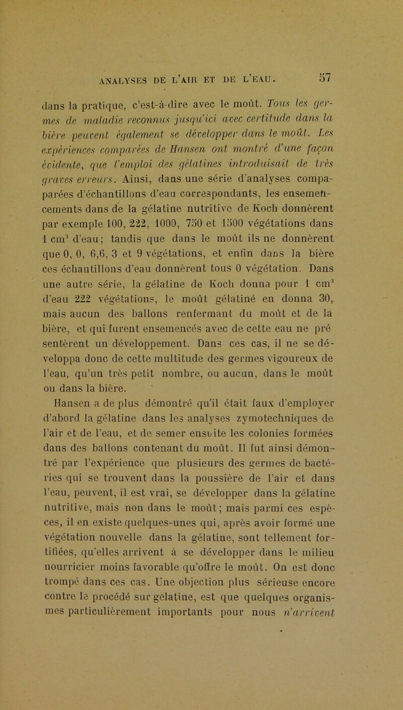 dans la pratique, c’est-à-dire avec le moût. Tons les ger- mes de maludie reconnus jusgu’ici (icec certitude dans la bière peucent également se développer dans le moût. Les expériences comparées de Hansen ont montré d’une façon évidente, que l’emploi des gélatines introduisait de très graves erreurs. Ainsi, dans une série d’analyses compa- parées d’échantillons d’eau correspondants, les enseineh- ceinents dans de la gélatine nutritive de Koch donnèrent par exemple 100, 222, 1000, 7o0 et 1500 végétations dans 1 cm’ d’eau; tandis que dans le moût ils ne donnèrent que 0, 0, 6,6, 3 et 9 végétations, et enfin dans la bière ces échantillons d’eau donnèrent tous 0 végétation. Dans une autre série, la gélatine de Kocli donna pour 1 cm’ d’eau 222 végétations, le moût gélatiné en donna 30, mais aucun des ballons renfermant du moût et de la bière, et qui furent ensemencés avec de cette eau ne pré sentèrent un développement. Dans ces cas, il ne se dé- veloppa donc de cette multitude des germes vigoureux de l’eau, qu’un trè.s petit nombre, ou aucun, dans le moût ou dans la bière. Hansen a de plus démontré qu'il était faux d’employer d’abord la gélatine dans les analyses zymotechniques de l’air et de l’eau, et de semer ensuite les colonies formées dans des ballons contenant du moût. Il fut ainsi démon- tré par l’expérience que plusieurs des germes de bacté- ries qui se trouvent dans la poussière de l’air et dans l’eau, peuvent, il est vrai, se développer dans la gélatine nutritive, mais non dans le moût; mais parmi ces espè- ces, il en existe quelques-unes qui, après avoir formé une végétation nouvelle dans la gélatine, sont tellement for- tifiées, qu’elles arrivent à se développer dans le milieu nourricier moins favorable qu’ofïre le moût. On est donc trompé dans ces cas. Une objection plus sérieuse encore contre le procédé sur gélatine, est que quelques organis- mes particulièrement importants pour nous n’arrivent