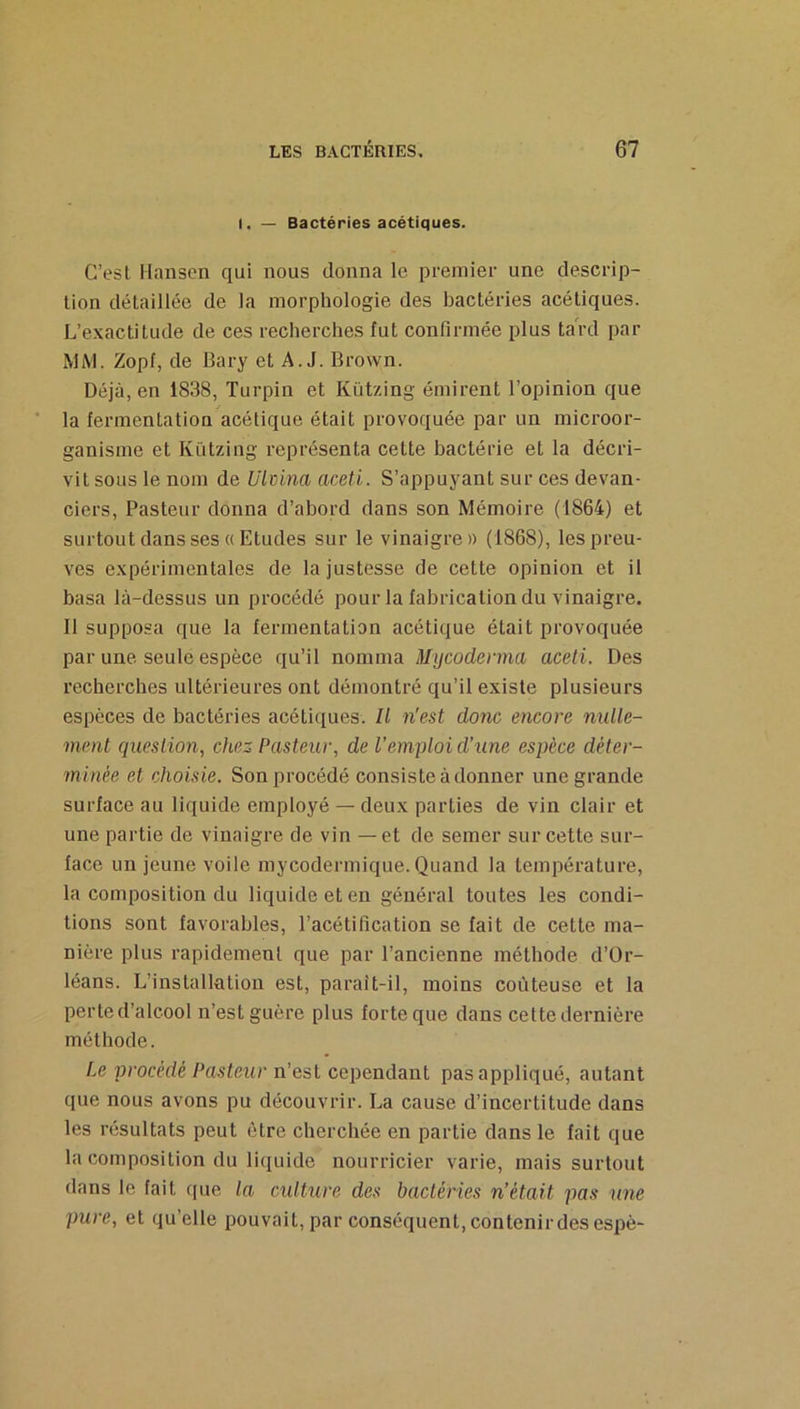 I. — Bactéries acétiques. C’esl Hansen qui nous donna le premier une descrip- tion détaillée de la morphologie des bactéries acétiques. L’exactitude de ces recherches fut confirmée plus tard par MM. Zopf, de Bary et A. J. Brown. Déjà, en 1838, Turpin et Kützing émirent l’opinion que la fermentation acétique était provoquée par un microor- ganisme et Kützing représenta cette bactérie et la décri- vit sous le nom de Ulcina aceti. S’appuyant sur ces devan- ciers, Pasteur donna d’abord dans son Mémoire (1864) et surtout dans ses « Etudes sur le vinaigre» (1868), les preu- ves expérimentales de la justesse de cette opinion et il basa là-dessus un procédé pour la fabrication du vinaigre. Il supposa que la fermentation acétique était provoquée par une seule espèce qu’il nomma Mycodenna aceti. Des recherches ultérieures ont démontré qu’il existe plusieurs espèces de bactéries acétiques. Il n'est donc encore nulle- ment question, chez Pasteur, de l’emploi d’une espèce déter- minée et choisie. Son procédé consiste à donner une grande surface au liquide employé — deux parties de vin clair et une partie de vinaigre de vin — et de semer sur cette sur- face un jeune voile mycodermique. Quand la température, la composition du liquide et en général toutes les condi- tions sont favorables, l’acétification se fait de cette ma- nière plus rapidement que par l’ancienne méthode d’Or- léans. L’installation est, parait-il, moins coûteuse et la perte d’alcool n’est guère plus forte que dans cette dernière méthode. Le procédé Pasteur n’est cependant pas appliqué, autant que nous avons pu découvrir. La cause d’incertitude dans les résultats peut être cherchée en partie dans le fait que la composition du liquide nourricier varie, mais surtout dans le fait que la cxdture des bactéries n’était pas une pure, et qu’elle pouvait, par conséquent, contenir des espè-