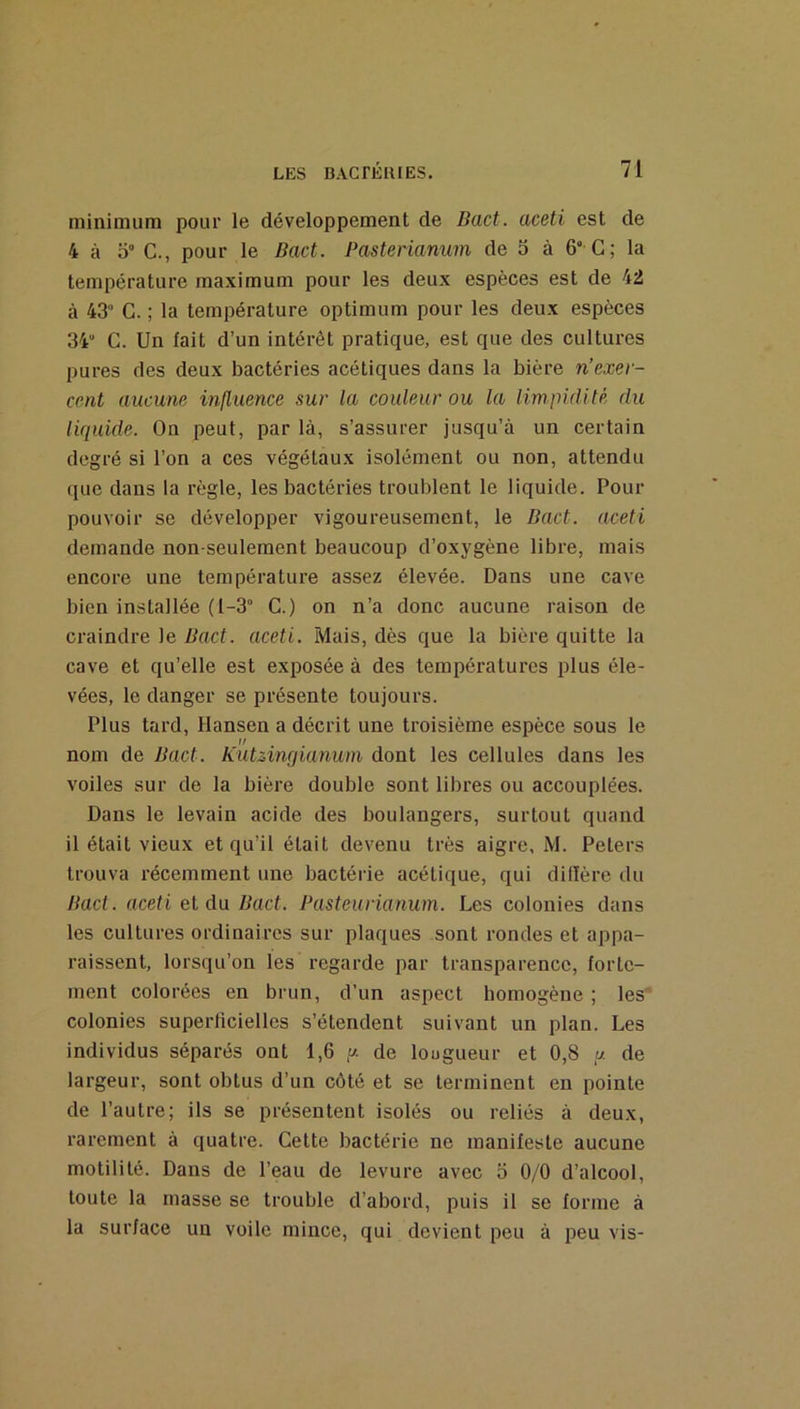 minimum pour le développement de Bact. aceti est de 4 à 0° C., pour le Bact. Pasterianum de 5 à 6 G; la température maximum pour les deux espèces est de 42 à 43‘ C. ; la température optimum pour les deux espèces 34“ C. Un fait d’un intérêt pratique, est que des cultures pures des deux bactéries acétiques dans la bière n’exer- ccnt aucune influence sur la couleur ou la limpidité du liquide. On peut, par là, s’assurer jusqu’à un certain degré si l’on a ces végétaux isolément ou non, attendu que dans la règle, les bactéries troublent le liquide. Pour pouvoir se développer vigoureusement, le Bact. aceti demande non-seulement beaucoup d’oxygène libre, mais encore une température assez élevée. Dans une cave bien installée (l-3“ C.) on n’a donc aucune raison de craindre le Bact. aceti. Mais, dès que la bière quitte la cave et qu’elle est exposée à des températures plus éle- vées, le danger se présente toujours. Plus tard, Hansen a décrit une troisième espèce sous le 1/ nom de Bact. Kutzingianum dont les cellules dans les voiles sur de la bière double sont libres ou accouplées. Dans le levain acide des boulangers, surtout quand il était vieux et qu’il était devenu très aigre, M. Peters trouva récemment une bactérie acétique, qui dillère du Bact. aceti el d\i Bact. Pasteurianum. Les colonies dans les cultures ordinaires sur plaques sont rondes et appa- raissent, lorsqu’on les regarde par transparence, forte- ment colorées en brun, d’un aspect homogène ; les colonies superiicielles s’étendent suivant un plan. Les individus séparés ont 1,6 de lougueur et 0,8 « de largeur, sont obtus d’un côté et se terminent en pointe de l’autre; ils se présentent isolés ou reliés à deux, rarement à quatre. Cette bactérie ne manifeste aucune motilité. Dans de l’eau de levure avec 5 0/0 d’alcool, toute la masse se trouble d’abord, puis il se forme à la surface un voile mince, qui devient peu à i^eu vis-