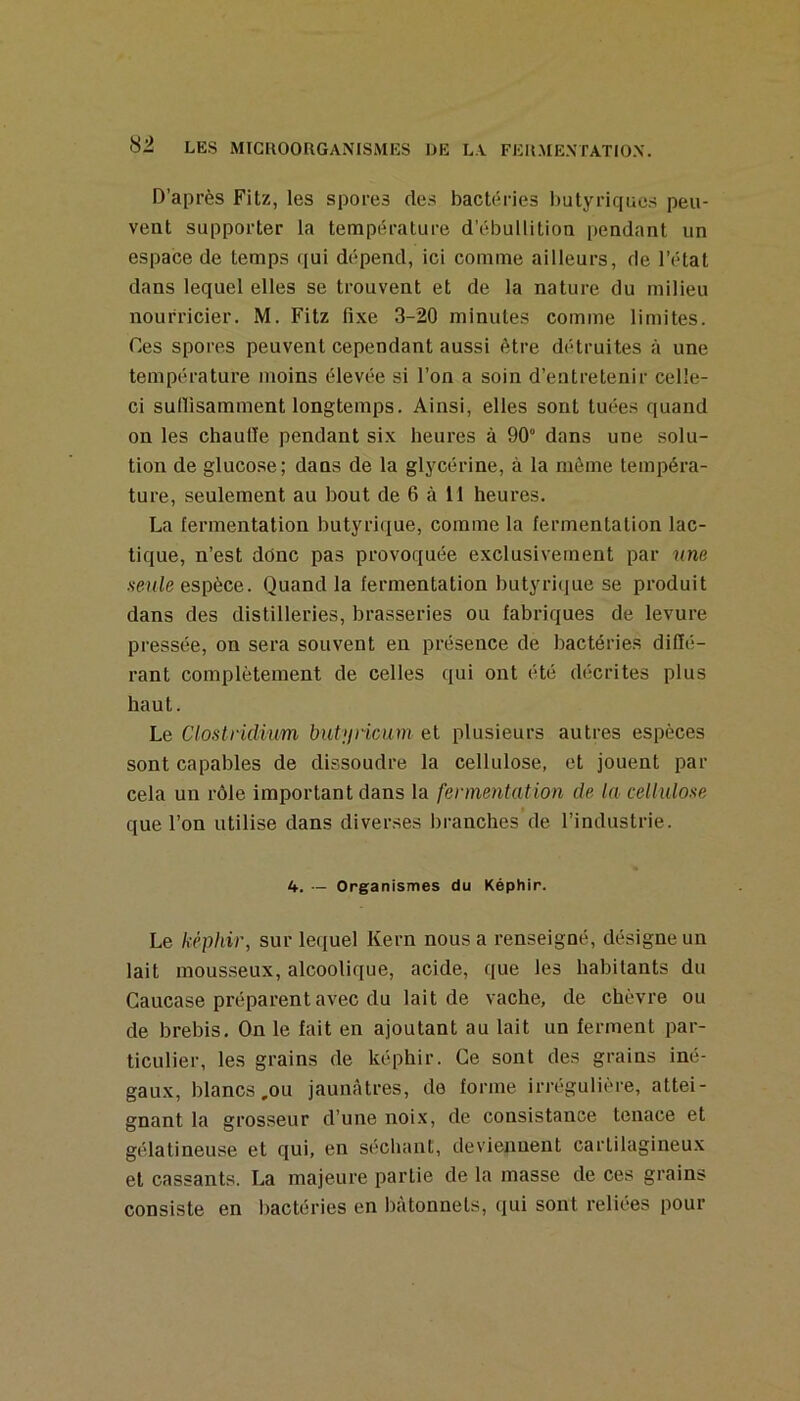 D’après Fitz, les spores des bactéries butyriques peu- vent supporter la température d’ébullition pendant un espace de temps qui dépend, ici comme ailleurs, de l’état dans lequel elles se trouvent et de la nature du milieu nourricier. M. Fitz fixe 3-20 minutes comme limites. Ces spores peuvent cependant aussi être détruites à une température moins élevée si l’on a soin d’entretenir celle- ci sullisamment longtemps. Ainsi, elles sont tuées quand on les chaude pendant six heures à 90° dans une solu- tion de glucose; dans de la glycérine, à la même tempéra- ture, seulement au bout de 6 à 11 heures. La fermentation butyri(|ue, comme la fermentation lac- tique, n’est donc pas provoquée exclusivement par une ■s'eufe espèce. Quand la fermentation butyricjue se produit dans des distilleries, brasseries ou fabriques de levure pressée, on sera souvent en présence de bactéries difié- rant complètement de celles qui ont été décrites plus haut. Le Clostridium hut>jricum et plusieurs autres espèces sont capables de dissoudre la cellulose, et jouent par cela un rôle important dans la fermentation de la cellulose que l’on utilise dans diverses branches de l’industrie. 4. - Organismes du Képhir. Le képhir, sur lequel Kern nous a renseigné, désigne un lait mousseux, alcoolique, acide, que les habitants du Caucase préparent avec du lait de vache, de chèvre ou de brebis. On le fait en ajoutant au lait un ferment par- ticulier, les grains de képhir. Ce sont des grains iné- gaux, blancs,ou jaunâtres, de forme irrégulière, attei- gnant la grosseur d’une noix, de consistance tenace et gélatineuse et qui, en sécliant, deviennent cartilagineux et cassants. La majeure partie de la masse de ces grains consiste en l)actéries en bâtonnets, qui sont reliées pour