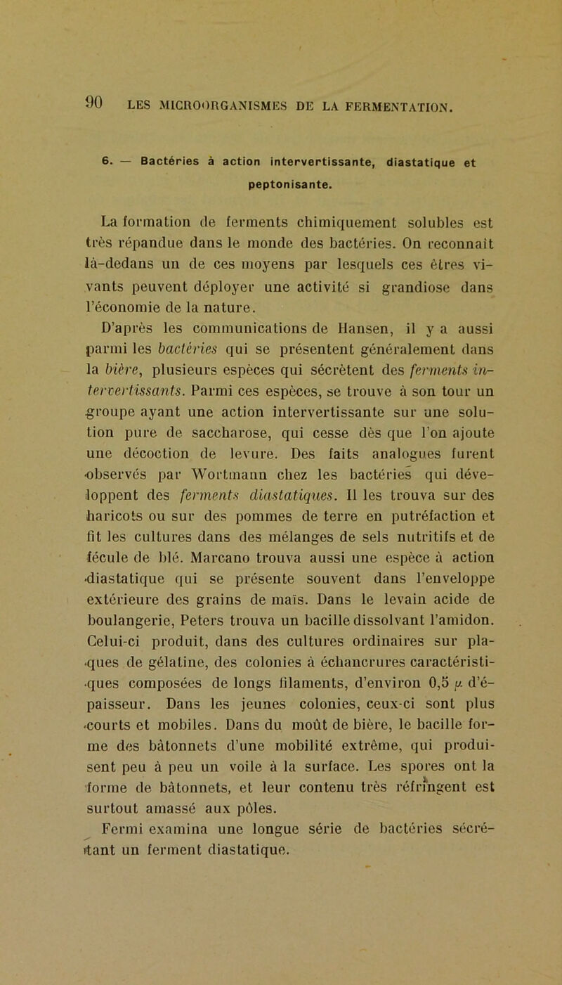 6. — Bactéries à action intervertissante, diastatique et peptonisante. La fonnation de ferments chimiquement solubles est très répandue dans le monde des bactéries. On reconnaît là-dedans un de ces moyens par lesquels ces êtres vi- vants peuvent déployer une activité si grandiose dans l’économie de la nature. D’après les communications de Hansen, il y a aussi parmi les bactéries qui se présentent généralement dans la bière, plusieurs espèces qui sécrètent des ferments tervertissants. Parmi ces espèces, se trouve à son tour un groupe ayant une action intervertissante sur une solu- tion pure de saccharose, qui cesse dès que l’on ajoute une décoction de levure. Des faits analogues furent ■observés par Wortmann chez les bactéries qui déve- loppent des ferments diastatiques. Il les trouva sur des haricots ou sur des pommes de terre en putréfaction et fit les cultures dans des mélanges de sels nutritifs et de fécule de blé. Marcano trouva aussi une espèce à action •diastatique qui se présente souvent dans l’enveloppe extérieure des grains de maïs. Dans le levain acide de boulangerie, Peters trouva un bacille dissolvant l’amidon. Celui-ci produit, dans des cultures ordinaires sur pla- nques de gélatine, des colonies à échancrures caractéristi- ques composées de longs filaments, d’environ 0,5 y. d’é- paisseur. Dans les jeunes colonies, ceux-ci sont plus -courts et mobiles. Dans du moût de bière, le bacille for- me des bâtonnets d’une mobilité extrême, qui produi- sent peu à peu un voile à la surface. Les spores ont la forme de bâtonnets, et leur contenu très réfrmgent est surtout amassé aux pôles. Fermi examina une longue série de bactéries sécré- ftant un ferment diastatique.