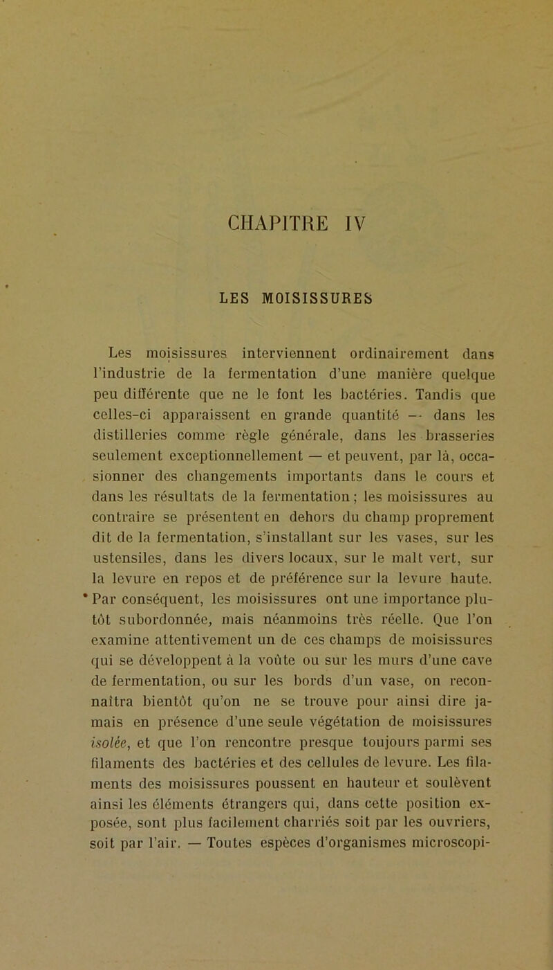 CHAPITRE IV LES MOISISSURES Les moisissures interviennent ordinairement dans l’industrie de la fermentation d’une manière quelque peu diOérente que ne le font les bactéries. Tandis que celles-ci apparaissent en grande quantité -- dans les distilleries comme règle générale, dans les brasseries seulement exceptionnellement — et peuvent, par là, occa- sionner des changements importants dans le cours et dans les résultats de la fermentation; les moisissures au contraire se présentent en dehors du champ proprement dit de la fermentation, s’installant sur les vases, sur les ustensiles, dans les divers locaux, sur le malt vert, sur la levure en repos et de préférence sur la levure haute. * Par conséquent, les moisissures ont une importance plu- tôt subordonnée, mais néanmoins très réelle. Que l’on examine attentivement un de ces champs de moisissures qui se développent à la voûte ou sur les murs d’une cave de fermentation, ou sur les bords d’un vase, on recon- naîtra bientôt qu’on ne se trouve pour ainsi dire ja- mais en présence d’une seule végétation de moisissures isolée, et que l’on rencontre presque toujours parmi ses filaments des bactéries et des cellules de levure. Les fila- ments des moisissures poussent en hauteur et soulèvent ainsi les éléments étrangers qui, dans cette position ex- posée, sont plus facilement charriés soit par les ouvriers, soit par l’air. — Toutes espèces d’organismes microscopi-