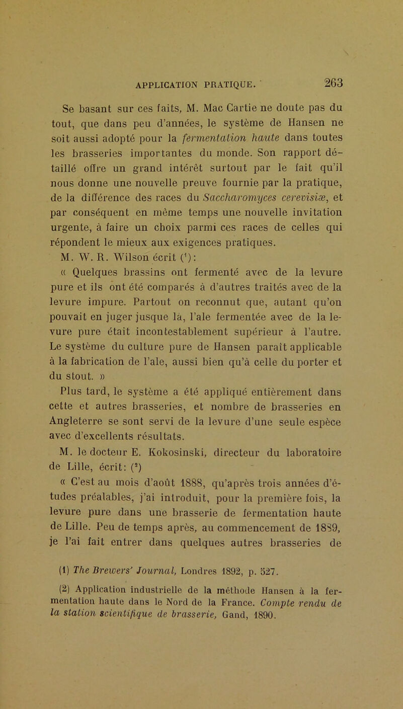 Se basant sur ces faits, M. Mac Cartie ne doute pas du tout, que dans peu d’années, le système de Hansen ne soit aussi adopté pour la fermentation haute dans toutes les brasseries importantes du monde. Son l’apport dé- taillé ofïre un grand intérêt surtout par le lait qu’il nous donne une nouvelle preuve fournie par la pratique, de la différence des races du Saccharomyces cerevisiæ, et par conséquent en même temps une nouvelle invitation urgente, à faire un choix parmi ces races de celles qui répondent le mieux aux exigences pratiques. M. W. R. Wilson écrit (^): « Quelques brassins ont fermenté avec de la levure pure et ils ont été comparés à d’autres traités avec de la levure impure. Partout on reconnut que, autant qu’on pouvait en juger jusque là, l’ale fermentée avec de la le- vure pure était incontestablement supérieur à l’autre. Le système du culture pure de Hansen paraît applicable à la fabrication de l’ale, aussi bien qu’à celle du porter et du stout. )) Plus tard, le système a été appliqué entièrement dans cette et autres brasseries, et nombre de brasseries en Angleterre se sont servi de la levure d’une seule espèce avec d’excellents résultats. M. le docteur E. Kokosinski, directeur du laboratoire de Lille, écrit: (^) « C’est au mois d’août 1888, qu’après trois années d’é- tudes préalables, j’ai introduit, pour la première fois, la levure pure dans une brasserie de fermentation haute de Lille. Peu de temps api’ès, au commencement de 18S9, je l’ai fait entrer dans quelques autres brasseries de (1) The Brewers' Journal, Londres 1892, p. 527. (2) Application industrielle de la méthode Hansen à la fer- mentation haute dans le Nord de la France. Compte rendu de la station scien tifique de brasserie, G and, 1890.