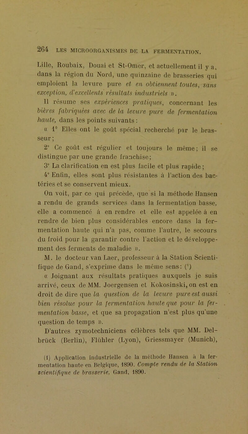 Lille, Roubaix, Douai et St-Omer, et actuellement il y a, clans la région du Nord, une quinzaine de brasseries qui emploient la levure pure et, en obtiennent toutes, sans exception, d’excellents résultats industriels ». 11 résume ses expériences pratiques, concernant les bières fabriquées avec de la lemre pure de fermentation haute, dans les points suivants : « 1“ Elles ont le goût spécial recherché par le bras- seur ; 2“ Ce goût est régulier et toujours le môme; il se distingue par une grande franchise; 3° La clarification en est plus facile et plus rapide; 4° Enfin, elles sont plus résistantes à l’action des bac- téries et se conservent mieux. On voit, par ce qui précède, que si la méthode Hansen a rendu de grands services dans la fermentation basse, elle a commencé à en rendre et elle est appelée à en rendre de bien plus considérables encore dans la fer- mentation haute qui n’a pas, comme l’autre, le secours du froid pour la garantir contre l’action et le développe- ment des ferments de maladie ». M. le docteur van Laer, professeur à la Station Scienti- fique de Gand, s’exprime dans le même sens: (') « Joignant aux résultats pratiques auxquels je suis arrivé, ceux de MM. Joergensen et Kokosinski, on est en droit de dire que la question de la levure pure est aussi bien résolue pour la fermentation haute que pour la fer- mentation basse, et que sa propagation n’est plus qu’une question de temps ». D’autres zymotechniciens célèbres tels que MM. Del- brück (Berlin), Flühler (Lyon), Griessmayer (xMunich), (1) Application industrielle de la méthode Hansen à la ler- menlalion haute en Holgique, 1890. Compte rendu de la Station scientifique de brasserie, Gand, 1890.