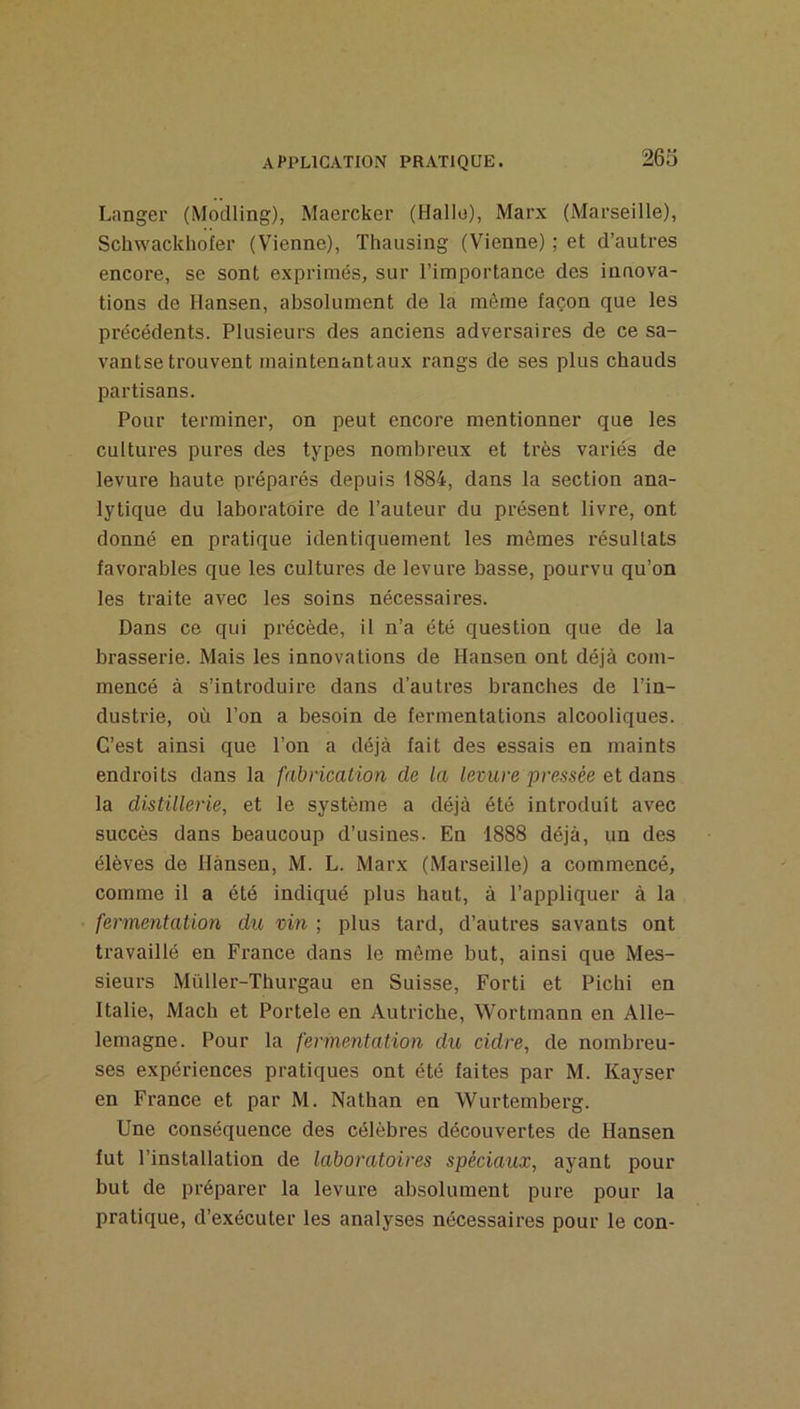 Langer (Modling), Maercker (Halle), Marx (Marseille), Schwackhofer (Vienne), Thausing (Vienne) ; et d’autres encore, se sont exprimés, sur l’importance des innova- tions de Hansen, absolument de la même façon que les précédents. Plusieurs des anciens adversaires de ce sa- vantse trouvent maintenantaux rangs de ses plus chauds partisans. Pour terminer, on peut encore mentionner que les cultures pures des types nombreux et très variés de levure haute préparés depuis 1884, dans la section ana- lytique du laboratoire de l’auteur du présent livre, ont donné en pratique identiquement les mêmes l’ésullats favorables que les cultures de levure basse, pourvu qu’on les traite avec les soins nécessaires. Dans ce qui précède, il n’a été question que de la brasserie. Mais les innovations de Hansen ont déjà com- mencé à s’introduire dans d’autres branches de l’in- dustrie, où l’on a besoin de fermentations alcooliques. C’est ainsi que l’on a déjà fait des essais en maints endroits dans la fabrication de la levure pressée et dans la distillerie, et le système a déjà été introduit avec succès dans beaucoup d’usines. En 1888 déjà, un des élèves de Hànsen, M. L. Marx (Marseille) a commencé, comme il a été indiqué plus haut, à l’appliquer à la • fermentation dit, vin ; plus tard, d’autres savants ont travaillé en France dans le même but, ainsi que Mes- sieurs Mùller-Thurgau en Suisse, Forti et Pichi en Italie, Mach et Portele en Autriche, Wortmann en Alle- lemagne. Pour la fermentation du cidre, de nombreu- ses expériences pratiques ont été faites par M. Kayser en France et par M. Nathan en Wurtemberg. Une conséquence des célèbres découvertes de Hansen fut l’installation de laboratoires spéciaux, ayant pour but de préparer la levure absolument pure pour la pratique, d’exécuter les analyses nécessaires pour le con-