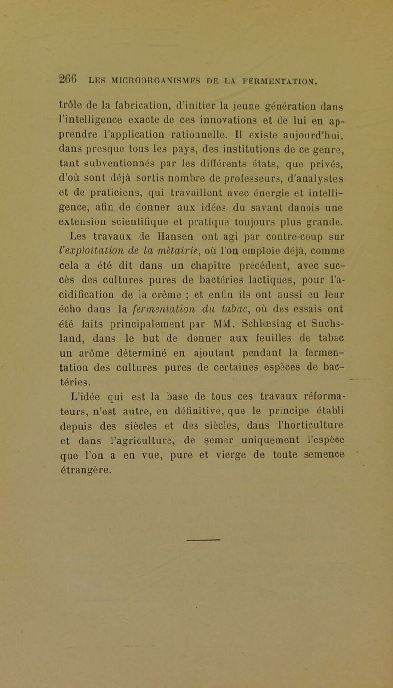 trôle de la fabricalion, d’iuitier la jeune génération dans l’intelligence exacte de ces innovations et de lui en ap- prendre l’application rationnelle. Il existe aujourd’hui, dans presque tous les pays, des institutions de ce genre, tant subventionnés par les différents états, que privés, d’où sont déjà sortis nombre de professeurs, d’analystes et de praticiens, qui travaillent avec énergie et intelli- gence, afin de donner aux idées du savant danois une extension scientifique et pratique toujours plus grande. Les travaux de Hansen ont agi par contre-coup sur l’exploitation de la métairie, où l’on emploie déjà, comme cela a été dit dans un chapitre précédent, avec suc- cès des cultures pures de bactéries lactiques, pour l’a- cidification de la crème ; et enfin ils ont aussi eu leur écho dans la fermentation da tabac, où des essais ont été faits principalement par MM. Schlœsing et Suchs- land, dans le but de donner aux feuilles de tabac un arôme déterminé en ajoutant pendant la fermen- tation des cultures pures de certaines espèces de bac- téries. L’idée qui est la base de tous ces travaux réforma- teurs, n’est autre, en définitive, que le principe établi depuis des siècles et des siècles, dans l’horticulture et dans l’agriculture, de semer uniquement l’espèce que l’on a en vue, pure et vierge de toute semence étrangère.