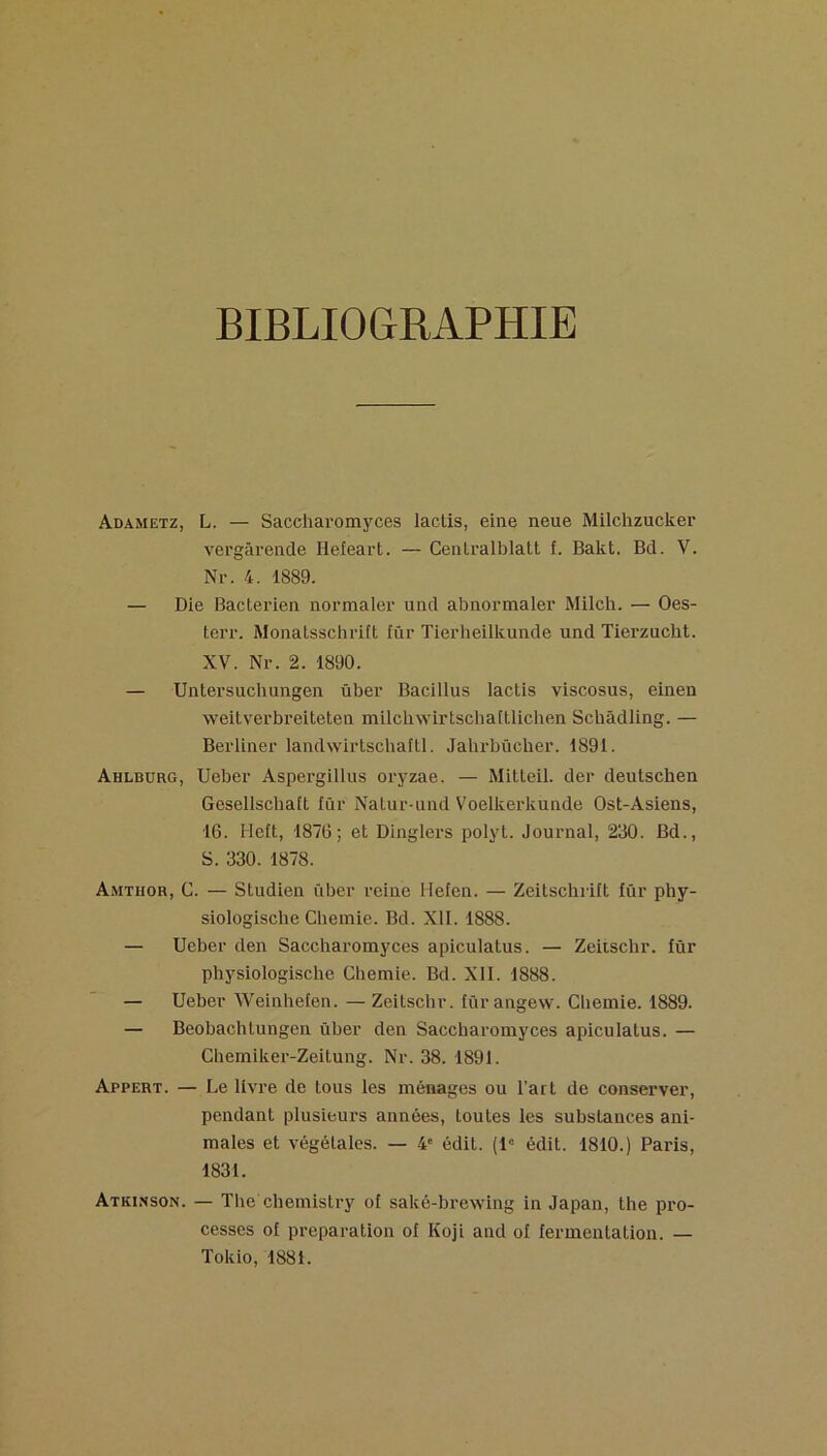 BIBLIOGRAPHIE Adametz, L. — Sacehai’omyces laclis, eiae neue Milchzucker vergâreiide Hefeart. — Centralblatt f. Bakt. Bd. V. Nr. 4. 1889. — Die Bactérien normaler und abnormaler Milch. — Oes- terr. Monatsschritt lûr Tierheilkunde und Tierzucht. XV. Nr. 2. 1890. — Untersuchungen über Bacillus lactis viscosus, einen weitverbreiteten milcli\Yirtschattlichen Schàdling. — Berliner landwirtschaltl. Jalirbûcher. 1891. Ahlburg, Ueber Aspergillus oryzae. — Mitleil. der deutschen Geselischatt fûr Nalur-und Voelkerkunde Ost-Asiens, 16. Heit, 1876; et Dinglers polyt. Journal, 230. Bd., S. 330. 1878. Amthor, g. — Studien über reine Heien. — Zeitschrift fûr phy- siologische Cheinie. Bd. Xll. 1888. — Ueber den Saccharomyces apiculatus. — Zeitschr. fûr physiologische Chemie. Bd. XII. 1888. — Ueber Weinhefen. — Zeitschr. fürangew. Chemie. 1889. — Beobachlungen über den Saccharomyces apiculatus. — Ghemiker-Zeitung. Nr. 38. 1891. Appert. — Le livre de tous les ménages ou l’art de conserver, pendant plusieurs années, toutes les substances ani- males et végétales. — 4' édit. (1“ édit. 1810.) Paris, 1831. Atkinson. — The chemistry of saké-brewing in Japan, the pro- cesses of préparation of Koji and of fermentation. — Tokio, 1881.