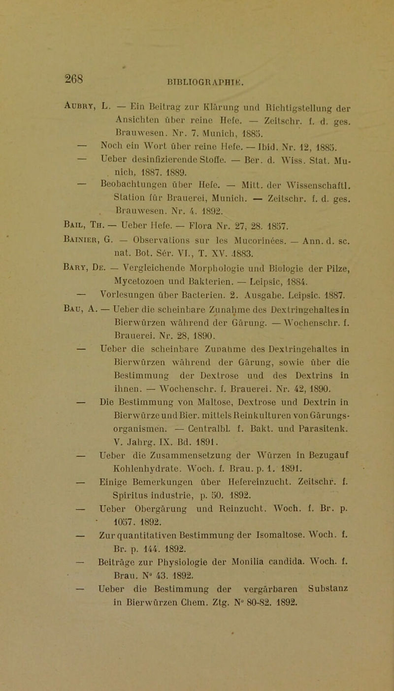 BTBLIOGRAPHIK. Aubry, L. — Ein Bcilrag zur Klârung uncl Hichligslellung der Ansichlcn übcr reine Ilefe. — Zeitschr. f. d. ges. Hrauwesen. Nr. 7. Munich, i88ü. — Noch ein Wort üher reine Hefe. — Ibid. Nr. 12, 188ü. — Ueber desinfizierende Sloile. — Ber. d. Wiss. Slat. Mu- nich, 1887. 1889. — Beobaclitungen über llefe. — Milt. der Wissenschafü. Station für Brauerei, Municli. — Zeitschr. f. d. ges. . Brauwesen. Nr. 4. 1892. Bail, Th. — Ueber Mefe. — Flora Nr. 27, 28. 1837. Baimer, g. — Observations sur les Mucorinées. — Ann. d. sc. nat. Bot. Sér. VI., T. XV. .1883. Bary, De. — Vergleichende Morpliologie und Biologie der Pilze, Mycetozoen und Bakterien. — Leipsic, 1884. — Vorlesungen über Bactérien. 2. Ausgabe. Leipsic. 1887. Bau, a. — Ueber die scheinhare Ziinalime des De.xtringehaltesin Bierwürzen wâhrend der Gârung. —M'ochenschr. i. Brauei’ei. Nr. 28, 1890. — Ueber die scheinbare Zunalime des Dextringehaltes in Bierwürzen wâhrend der Gârung, sowie über die Bestiinmung der Dextrose und des Dextrins in ihnen. — 'Wochenschr. I. Brauerei. Nr. 42, 1890. — Die Bestiinmung von Maltose, Dextrose und Dextrin in BierwürzeundBier. mittelsBeinkulturen vonGârungs- organismen. — CentralbL f. Bakt. und Parasitenk. V. Jahrg. IX. Bd. 1891. — Ueber die Zusammensetzung der Würzen in Bezugauf Kohlenhydrate. Woch. f. Brau. p. 1. 1891. — Einige Bemerkungen über Helereinzucht. Zeitschr. f. Spiritus industrie, p. 50. 1892. — Ueber Obergârung und Reinzucht. Woch. f. Br. p. ■ 1057. 1892. — Zur quantitativen Bestimmung der Isomaltose. Woch. f. Br. p. 144. 1892. — Beitrâge zur Physiologie der Monilia candida. Woch. f. Brau. N“ 43. 1892. — Ueber die Bestimmung der vergârbaren Substanz in Bierwürzen Cliem. Ztg. N 80-82. 1892.