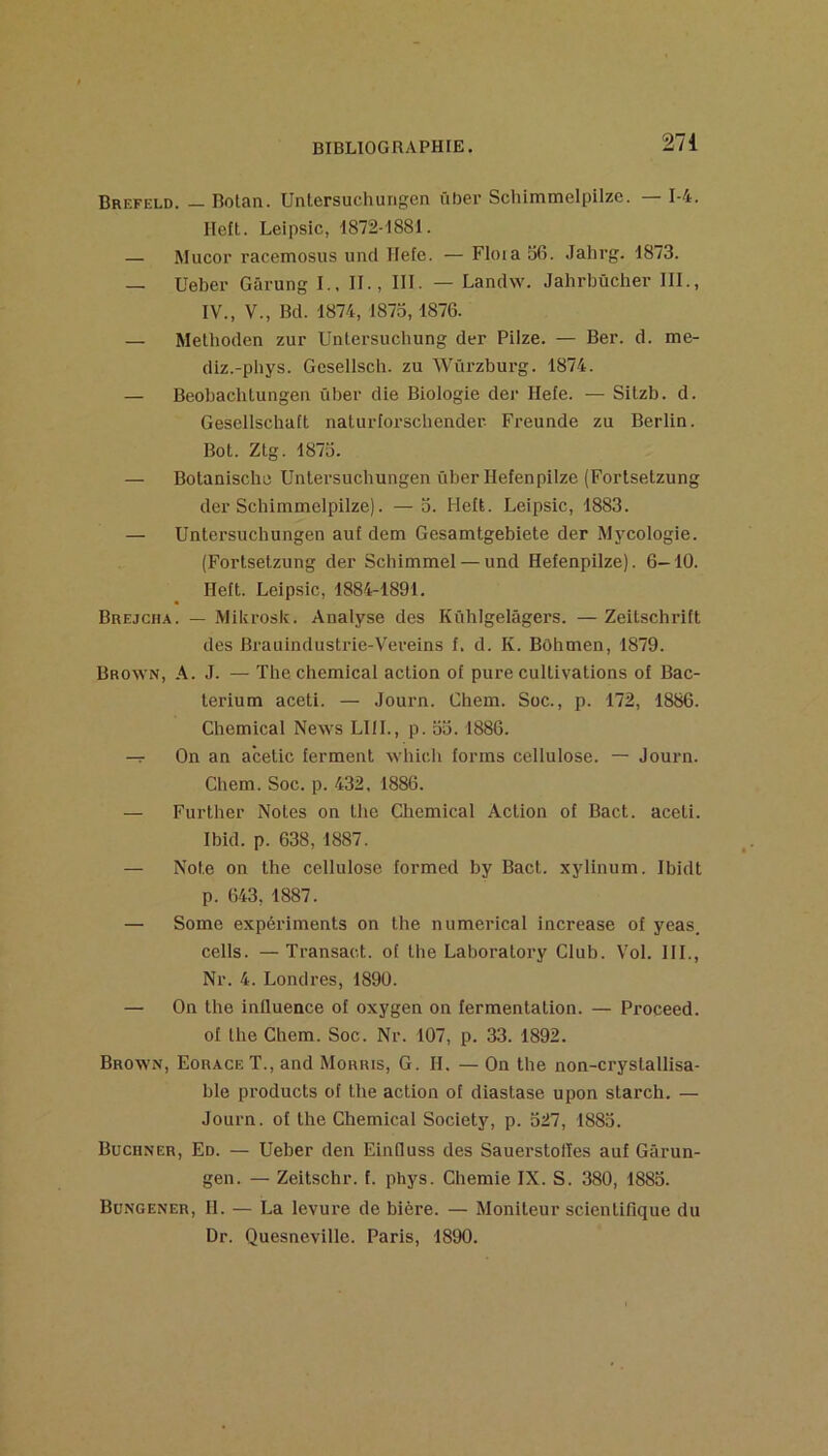 Brefeld. — Rolan. Untersuchurigen über Scliimmelpilze. — 1-4. Heft. Leipsic, -1872-I881. — Mucor racemosus und Hefe. — Floia 56. Jahrg. 1873. — Ueber Gârung I.. II., III. — Landw. Jahrbücher III., IV., V., Bd. 1874, 1875,1876. — Metlioden zur Untersucbung der Piize. — Ber. d. me- diz.-pbys. Gesellsch. zu Wûi'zburg. 1874. — Beobachlungen über die Biologie dei‘ Hefe. — Silzb. d. Gesellschaft nalurlorschender Freunde zu Berlin. Bot. Ztg. 1875. — Bolanische Unlersucbungen über Hefenpilze (Fortsetzung der Schimmelpilze). —3. Heit. Leipsic, 1883. — Unlersucbungen auf dem Gesamtgebiete der Mj'cologie. (Fortsetzung der Schimmel — und Hefenpilze). 6—10. Heft. Leipsic, 1884-1891. Brejciia. — Mikrosic. Analyse des Kühlgelâgers. — Zeitschrift des Brauindustrie-Vereins f. d. K. Bôhmen, 1879. Brown, A. J. — The Chemical action of pure cultivations of Bac- terium aceti. — Journ. Chem. Soc., p. 172, 1886. Chemical News LUI., p. 53. 1886. On an acetic ferment which forms cellulose. — Journ. Chem. Soc. p. 432. 1886. — FuiTher Notes on lhe Chemical Action of Bact. aceti. Ibid. p. 638, 1887. — Note on the cellulose formed by Bact. xylinum. Ibidt p. 643, 1887. — Some expériments on the numerical increase of yeas. cells. —Transact. of lhe Laboratory Club. Vol. III., Nr. 4. Londres, 1890. — On the influence of oxygen on fermentation. — Proceed. of the Chem. Soc. Nr. 107, p. 33. 1892. Brown, Eorace T., and Morris, G. H. — On the non-cryslallisa- ble Products of lhe action of diastase upon starch. — Journ. of the Chemical Society, p. 527, 1883. Buchner, En. — Ueher den Einlluss des Sauerstolles auf Gârun- gen. — Zeitschr. f. phys. Chemie IX. S. 380, 1883. Büngener, h. — La levure de bière. — Moniteur scientifique du Dr. Quesneville. Paris, 1890.