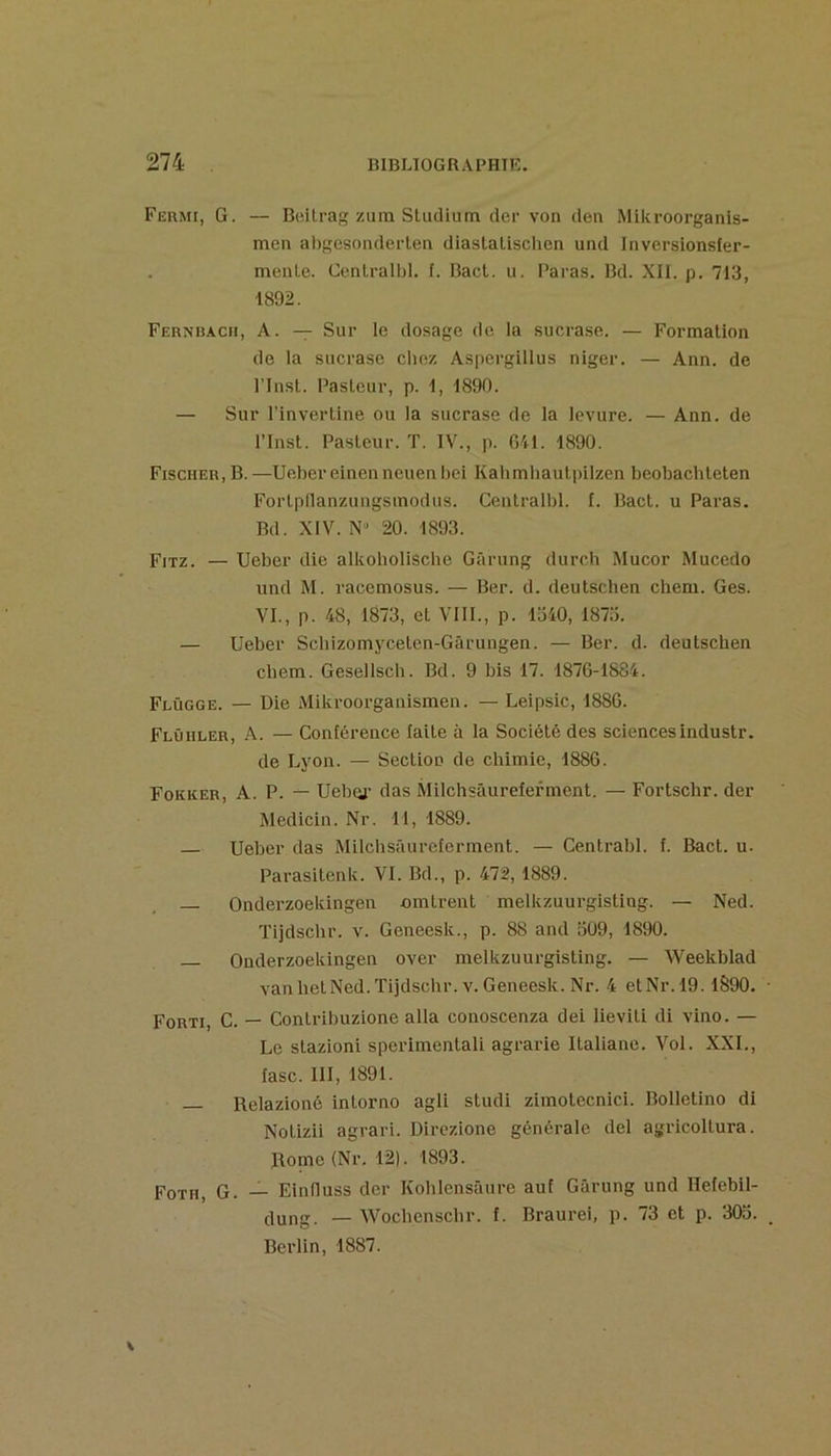 Fermi, G. — Bcitrag zuin Studium der von den Mikroorganls- men abgcsonderlen diastalischen und Inversionsfer- menle. Centralbl, f. Bact. u. Paras. Bd. XII. p. 713, 1892. Fernüacii, a. — Sur le dosage de la sucrase. — Formation de la sucrase chez Aspergillus niger. — Ann. de rinst. Pasteur, p. 1, 1890. — Sur l’invertine ou la sucrase de la levure. — Ann. de rinst. Pasteur. T. IV., p. 641. 1890. Fischer, B. —Ueber einenneuenbei Kahmhautpilzen beobacliteten Fortpllanzungsinodus. Centralbl. f. Bact. u Paras. Bd. XIV. 20. 1893. Fitz. — Ueber die alkoliollsche Gârung durch Mucor Mucedo und M. racemosus. — Ber. d. deutschen chem. Ges. VI., p. 48, 1873, et VIII., p. 1340, 1873. — Ueber Schizomyceten-Gârungen. — Ber. d. deutschen chem. Gesellsch. Bd. 9 bis 17. 1876-1884. Flûgge. — Die Mikroorganismen. — Lelpsic, 1886. Flûiiler, a. — Conférence laite à la Société des sciencesindustr. de Lyon. — Section de chimie, 1886. Fokker, a. p. UebQj- das Milchsâureferment. — Fortschr. der JMedicin. Nr. 11, 1889. Ueber das Milchsüurcfermcnt. — Centrabl. f. Bact. u. Parasitenk. VI. Bd., p. 472, 1889. Onderzoekingen omtrent melkzuurgisting. — Ned. Tijdschr. v. Geneesk., p. 88 and 309, 1890. — Onderzoekingen over melkzuurgisting. — Weekblad van hetNed. Tijdschr. V. Geneesk. Nr. 4 etNr.l9.1890. Forti, C. — Contribuzione alla conoscenza dei lieviti di vino. — Le stazioni sperimentali agrarie Italianc. Vol. XXL, fasc. III, 1891. Relazioné intorno agii studi zimotecnici. Bolletino di Notizii agrari. Dirczione générale del agricoltura. Rome (Nr. 12). 1893. Foth, g. — Einfluss der Kohlcnsâure auf Gârung und Hefebil- dung. — Wochenschr. f. Braurei, p. 73 et p. 305. Berlin, 1887.