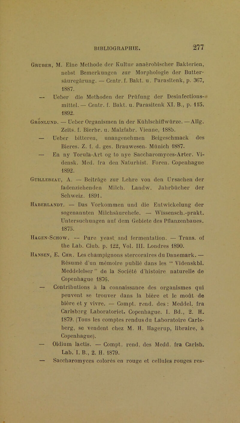 Gruber, M. Eino Méthode der Kultur anaôrobischer Baklerien, nebst Bemerkungen zur Morphologie der Butter- sâuregûrung. — Centr.f. Bakt. u. Parasitenk, p. 367, 1887. Ueber die Methoden der Prüfung der Desinfections- miltel.— Centr. f. Bakt. u. Parasitenk XI. B., p. 113. 1892. Gronlund. — Ueber Organismen in der Kühlscbillwûrze. —Allg. Zeits. I. Bierbr. u. Malziabr. Vienne, 188b. — Ueber bitteren, unangenehmen Beigeschmack des Bieres. Z. f. d. ges. Brauwesen. Munich 1887. — En ny Torula-Art og to nye Saccharomyces-Arter. Vi- densk. Med. ira den Naturhist. Foren. Copenhague 1892. Guillebeaü, a. — Beltrâge zur Lehre von den Ursachen der fadenzielienden Milch. Landw. Jahrbûcher der Sebweiz. 1891. Haberlandt. — Das Vorkommen und die Entwickelung der sogenannten Milchsâurehefe. — Wissensch.-prakt. Untersuebungen aui dem Gebiete des Pllanzenbaues. 1873. Hagen-Schow. — Pure yeast and fermentation. — Trans. of the Lab. Club. p. 122, Vol. III. Londres 1890. Hansen, E. Chr. Les champignons stercoraires du Danemark.— Résumé d’un mémoire publié dans les “ Videnskbl. Meddelelser ” de la Société d'histoire naturelle de Copenhague 1876. — Contributions à la connaissance des organismes qui peuvent se trouver dans la bière et le moût de bière et y vivre. — Compt. rend, des ; Meddel. Ira Carlsbarg Laboratoriet. Copenhague. I. Bd., 2. H. 1879. (Tous les comptes rendus du Laboratoire Carls- berg, se vendent chez M. H. Ilagerup, libraire, à Copenhague). — Oidium lactis. — Compt. rend, des Medd. fra Carlsb. Lab. I. B., 2. H. 1879. — Saccharomyces colorés en rouge et cellules rouges res-