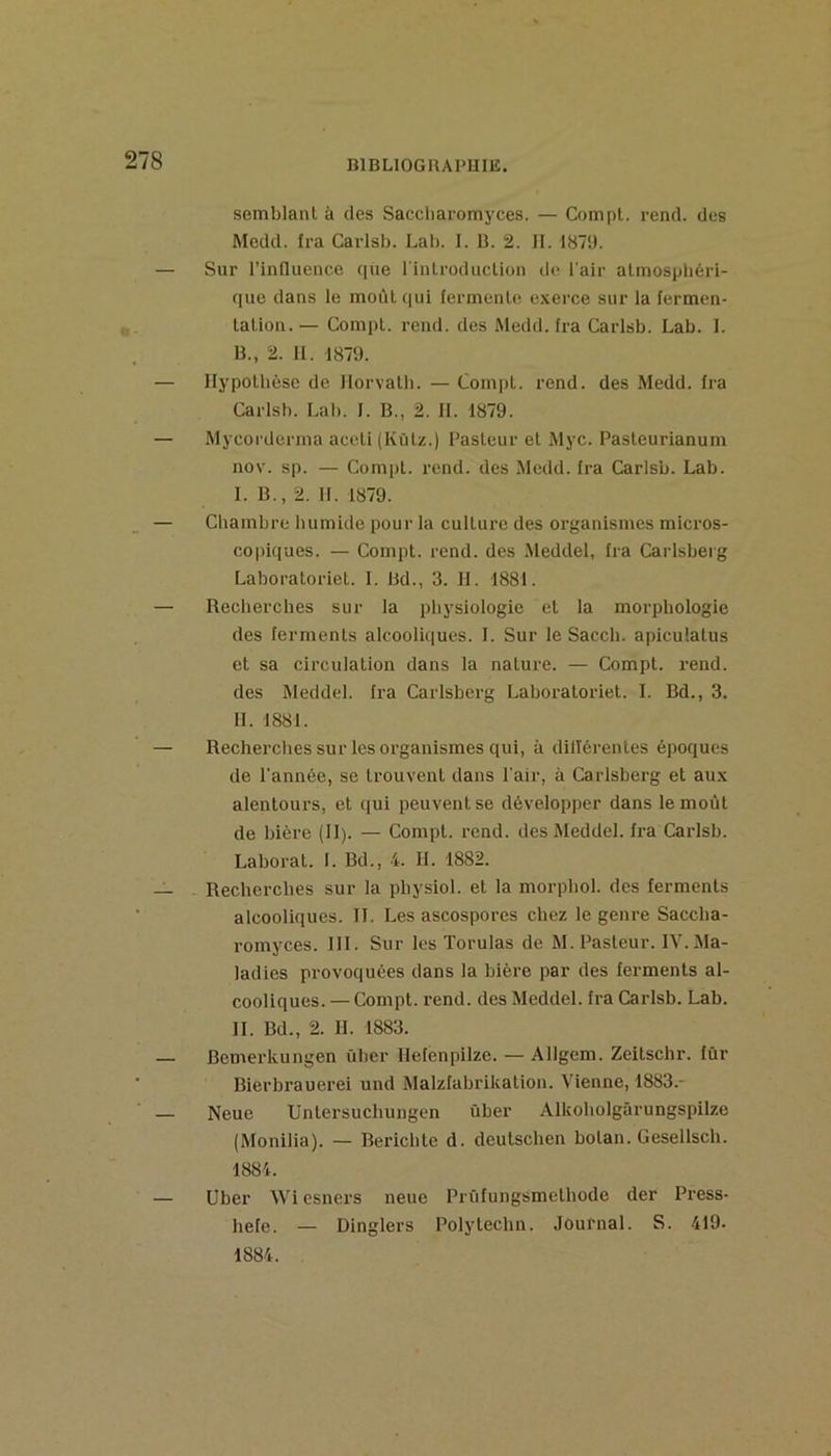 semblant à des Saccliaromyces. — Compt. rend, des Medd. fra Carlsb. Lab. I. U. 2. 11. 187‘J. — Sur l’influence que rinlroduclion ilo l'air atmosphéri- que dans le moût (|ui ferment(s exerce sur la fermen- tation.— Compt. rend, des Medd. fra Carisb. Lab. 1. B., 2. II. 1879. — Hypothèse de Ilorvath. — Compt. rend, des Medd. fra Carlsb. Lab. 1. B., 2. IL 1879. — Mycoi'derma aceti (Kütz.) Pasteur et Myc. Pasteurianum nov. sp. — Compt. rend, des Medd. Ira Carlsb. Lab. I. B., 2. 11. 1879. — Chambre humide pour la culture des organismes micros- copiques. — Compt. rend, des Aieddei, fra Caidsberg Laboratoriet. I. Bd., 3. H. 1881. — Recherches sur la physiologie et ia morphologie des ferments alcooliques. I. Sur le Sacch. apiculatus et sa circulation dans la nature. — Compt. rend, des Meddei. fra Carlsberg Laboratoriet. I. Bd., 3. H. 1881. — Recherches sur les organismes qui, à dillérentes époques de l'année, se trouvent dans l'air, à Carisberg et aux alentours, et qui peuvent se développer dans le moût de bière (II). — Compt. rend, des Meddei. fra Carlsb. Laborat. I. Bd., 4. II. 1882. — Recherches sur la physiol. et la morphol. des ferments alcooliques. IL Les ascospores chez le genre Saccha- romyces. III. Sur les Torulas de M. Pasteur. IV. Ma- ladies provoquées dans la bière par des ferments al- cooliques. — Compt. rend, des Meddei. fra Carlsb. Lab. IL Bd., 2. H. 1883. — Bemerkungen ûber Ilefenpilze. — Allgem. Zeitschr. fur ' Bierbrauerei und Malzfabrikation. Vienne, 1883.- — Neue Untersuchungen ûber Alkoholgârungspilze (Monilia). — Berichte d. deulschen botan. Gesellsch. 1884. — Uber Wi esners neue Prüfungsmethode der Press- hefe. — Dinglers Polytechn. Journal. S. 419- 1884.