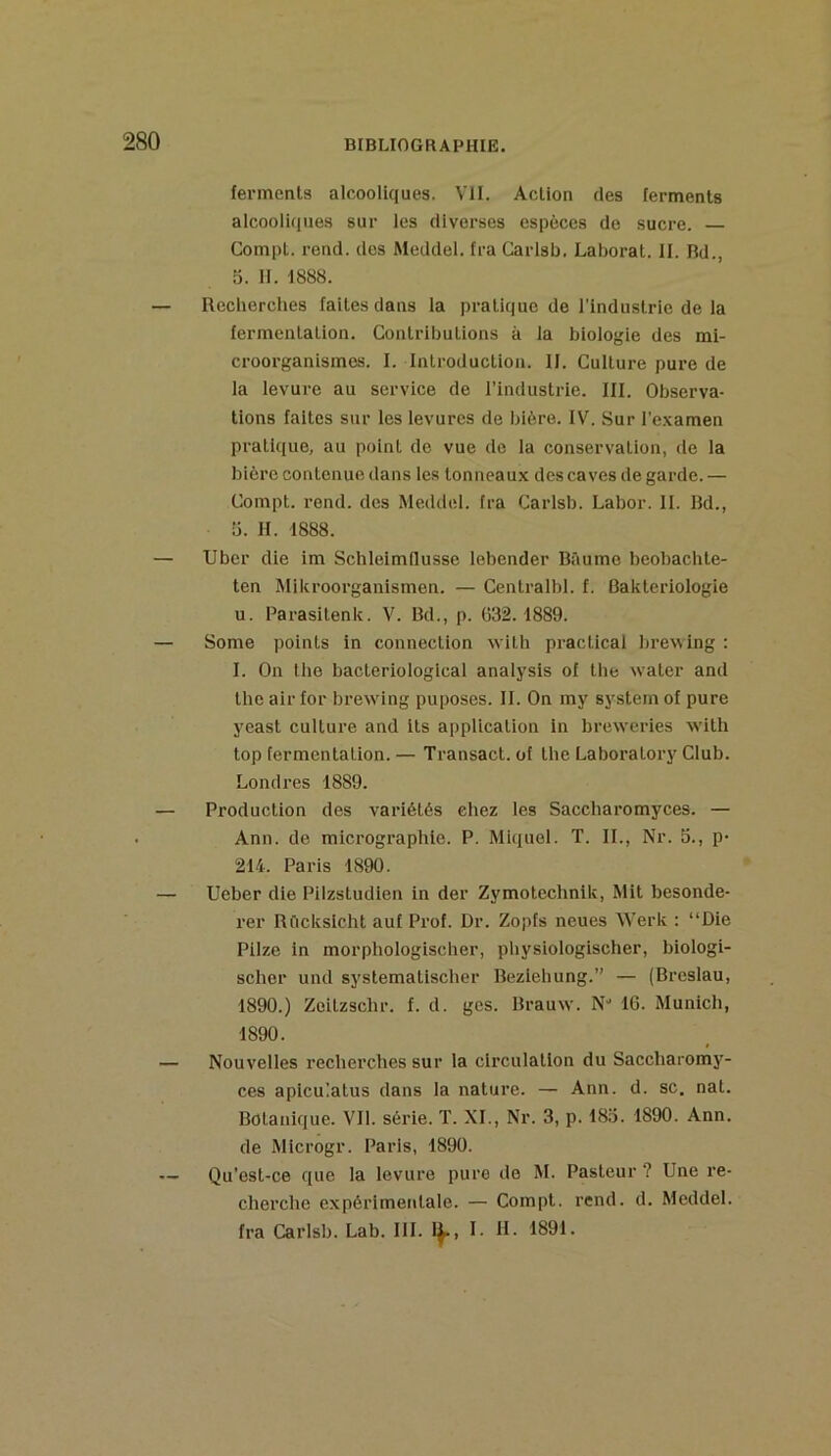 ferments alcooliques. VU. Action des ferments alcooli(|ues sur les diverses espèces de sucre. CompL. rend, des Meddel. fra Carisb. Laborat. II. Rd., 5. II. 1888. — Recherches faites dans la pratique de l'industrie de la fermentation. Contributions à la biologie des mi- croorganismes. I. Introduction. II. Culture pure de la levure au service de l’industrie. III. Observa- tions faites sur les levures de bière. IV. Sur l’e.xamen pratique, au point de vue de la conservation, de la bière contenue dans les tonneaux des caves de garde. — Compt. rend, des Meddel. fra Carisb. Labor. II. Rd., ü. H. 1888. — Uber die im SchleimQusse lebender Baume beohachte- ten Milu’oorganismen. — Centralbl. f. Bakteriologie U. Parasitenk. V. Rd., p. G32.1889. — Some points in connection 'wiLh practical bre\sing : I. On the bacteriologlcal analysis of the svater and the air for brewing puposes. II. On my System of pure yeast culture and its application in breweries with top fermentation. — Transact. of the Laboratory Club. Londres 1889. — Production des variétés chez les Saccharomyces. — Ann. de micrographie. P. Miquel. T. IL, Nr. S., p- 214. Paris 1890. — Ueber die Pilzstudien in der Zymotcchnlk, Mit besonde- rer RCicksicht auf Prof. Dr. Zopfs neues Werk : “Die Piize in morphologischer, physiologischer, biologi- scher und systematischer Reziehung.” — (Rreslau, 1890.) Zeitzschr. f. d. gcs. Rrauw. N* 16. Munich, 1890. — Nouvelles recherches sur la circulation du Saccharomy- ces apicu’atus dans la nature. — Ann. d. sc. nat. Botanique. Vil. série. T. XL, Nr. 3, p. 183. 1890. Ann. de Microgr. Paris, 1890. — Qu'est-ce que la levure pure de M. Pasteur ? Une re- cherche expérimentale. — Compt. rend. d. Meddel. fra Carisb. Lab. lil. 1^, I. R. 1891.
