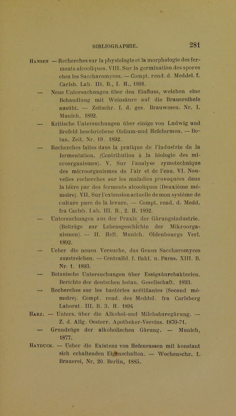 Hansen — Recherches sur la physiologie et la morphologie des fer- ments alcooliques. VIII. Sur la germination des spores chez les Saccharomyces. — Compt. rend. d. Meddel. f. Carlsb. Lab. lll. B., I. H., 1891. — Neue Untersuchungen über den Einfluss, welchen eine Behandlung mit Weinsâure auf die Brauereihefe austtbt. — Zeitschr. f. d. ges. Brauwesen. Nr. I. Munich. 1892. — Kritische Untersuchungen über einige von Ludwig und Brefeld beschriebene Oidium-und Hefeformen. —Bo- tan. Zeit. Nr. 19. 1892. — Recherches faites dans la pratique de l'industrie de la fermentation. (Contribution à la biologie des mi- croorganismes). V. Sur l'analyse zymotechnique des microorganismes de l’air et de l’eau. VI. Nou- velles l’echerches sur les maladies provoquées dans la bière par des ferments alcooliques (Deuxième mé- moire). VII. Sur l’extension actuelle de mon système de culture pure de la levure. — Compt. rend. d. Medd. fra Carlsb. I.ab. III. B., 2. II. 1892. — Untersuchungen aus der Praxis der Gârungsindustrie. (Beitrâge zur Lebensgeschichte der Mikroorga- nismen). — II. Heft. Munich. Oldenbourgs Verl. 1892. — Ueber die ncuen Versuche, das Genus Saccharomyces zuzstreichen. —Centralbl. f. Bakt. u. Paras. XIII. B. Nr. 1. 1893. — Botanische Untersuchungen über Essigsâurebakterien. Berichte der deutschen botan. Gesellschaft. 1893. — Recherches sur les bactéries acétifiantes (Second mé- moire). Compt. rend, des Meddel. fra Carisberg Laborat. III. B. 3. H. 1894 IIarz. — Unters. über die Alkohol-und Milchsâuregârung. — Z. d. Allg. Oesterr. Apotheker-Vereins. 1870-71. — Grundzüge der alkoholischen Gârung. — Munich, 1877. Haydück. — Ueber die Existenz von Ilefenrassen mit konstant sich erhaltenden Eij^nschaften. — Wochenschr. f. Brauerei, Nr, 20. Berlin, 188o.