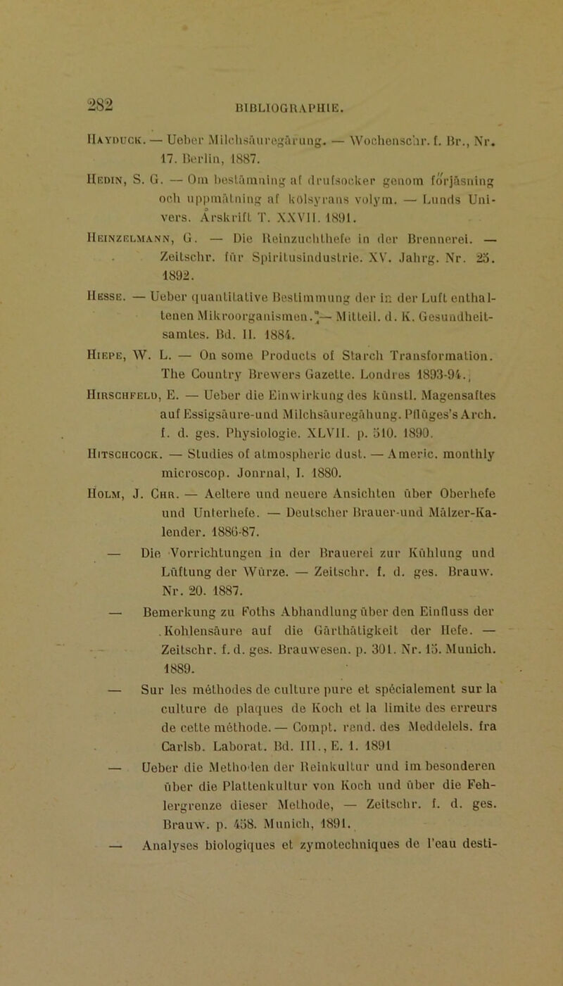 BlBLlOGnAI'IIlE, IIayduck. — Ueber Milclisfuirc^ârung. — Wochensclir. f. Br., Nr. 17. Berlia, 1887. Hedin, s. g. —Oin l)üsirimuing af ilrutsoc.ker gciiom fô^'jilsning or,Il uppmril.iiinii: nf kolsyrans volyin. — lamds Uni- vers. Arskrift ï. XXVII. 1891. Heinzelm.ann, U. — Die Ueinzuclilhele in (1er Brennerei. — Zeilschr. fnr Spiritusiiuiuslrie. XV. .lahrg. Nr. 23. 1892. Hesse. — üeber (luanlilative Besliinmnng der in der LuHenlhal- lenen Mikroorganisinon.*— Milleil. d. K. Gesundheil- samlcs. Bd. il. 1881. Hiepe, W. L. — On some Prodncls of Slarch Transforinalion. The Counlry Brewers Gazelle. Londres 1893-94., Hirscufelu, E. — Ueber die Einwirkung des kùnsll. Magensafles auf Essigsâure-und Milchsâuregâbung. Pllnges’s Arch. f. d. ges. Physiologie. XLVII. p. 310. 1890. Hitschcock. — Sludies of alinospheric dusl. — A merle, monlhly microscop. Journal, I. 1880. Holm, J. Chr. — Aellere und neuere Ansichlen über Oberhefe und Unterliete. — Deulscher Brauer-und Mâlzer-Ka- lender. 1880-87. — Die A^orriehlungen in der Brauerei zur Kûhlung und Lûtlung der Wûrze. — Zeilschr. f. d. ges. Brauw. Nr. 20. 1887. — Bemerkung zu Eolhs Abliandlungûber den Einlluss der .Kohlensâure auf die Gârlliâligkeil der llefe. — Zeilschr. f. d. ges. Brauwesen. p. 301. Nr. 13. Munich. 1889. — Sur les mélliodes de cullure pure el spécialemenl sur la cullure de pla(|ues de Koch el la limile des erreurs de celle mélhode. — Compl. rend, des Meddelels. fra Carlsb. Laboral. Bd. 111., E. 1. 1891 — Ueber die .Melho len der Ueinkullur und im besonderen über die Plallenkullur von Koch und über die Feh- lergrenze dieser Melhode, — Zeilschr. f. d. ges. Brauw. p. 438. .Munich, 1891. — Analyses biologi(iues el zymolechniques de l’eau desll-