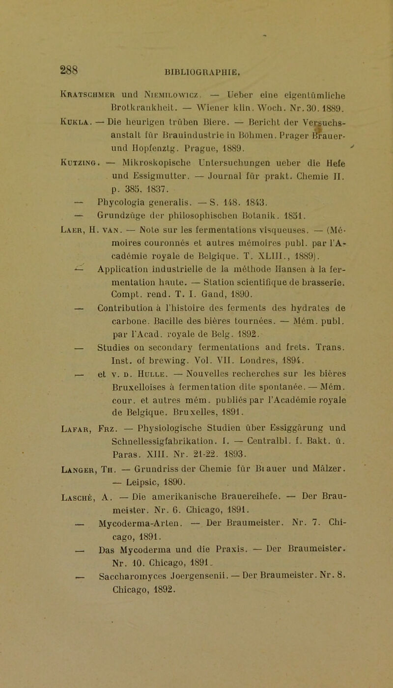 UlULlOGUAl’llIE. Kratsciimer uncl Nie.mieowicz. — Ueber eine eigenlûmliclie Hrotkraiikhcit. — Wiener klin.Wocli. Nr.30.1889. Kükla. — Die heurigen Irüben liiere. — Berielit (1er Versuchs- anstall fur Brauinduslrie in Hühinen. Prager l'irauer- und llopfenzLg. Prague, 1889. Kutzing. — Mikroskopische Unlersucliungen ueber die Ilefe und EssigmuUer. — Journal für pralct. Cliemie II. p. 385. 1837. — Phycologia generalis. —S. 148. 1843. — Grundzûge der philosopliisclien lîolanik. 1851. Laer, h. van. — Noie sur les fermenlalions visqueuses. — (Mé- moires couronnés et autres mémoires publ. par l'A- cadémie royale de Belgique. T. XLIll., 1889). — Application industrielle de la méthode Hansen à la fer- mentation liante, — Station scientifique de brasserie. Compt. rend. T. I. Gand, 1890. — Contribution à l’iiistoire des ferments des hydrates de carbone. Bacille des bières tournées. — Mém. publ. par l'Acad. royale de Belg. 1892. — Studies on secondary fermentations and frets. Trans. Inst, of brewing. Vol. VII. Londres, 1894. — et V. D. IIüLLE. — Nouvelles recherches sur les bières Bru.velloises à fermentation dite spontanée. — Mém. cour, et autres mém. publiés par l’Académie loyale de Belgique. Bruxelles, 1891. Lafar, Frz. — Physiologische Studien über Essiggârung und Schnellessigfabrikalion. I. — Centralbl. f. Bakt. ü. Paras. XIII. Nr. 21-22. 1893. Langer, Th. — Grundriss der Chemie fur Biauer und Mâlzer. — Leipsic, 1890. Lasché, a. — Die amerikanische Brauereihefe. — Der Brau- meiàter. Nr. G. Chicago, 1891. — Mycoderma-Arten. — Der Braumeister. Nr. 7. Chi- cago, 1891. — Das Mycoderma und die Praxis. — Der Braumeister. Nr. 10. Chicago, 1891- — Saccharomyccs Joergensenii. — Der Braumeister. Nr. 8. Chicago, 1892.