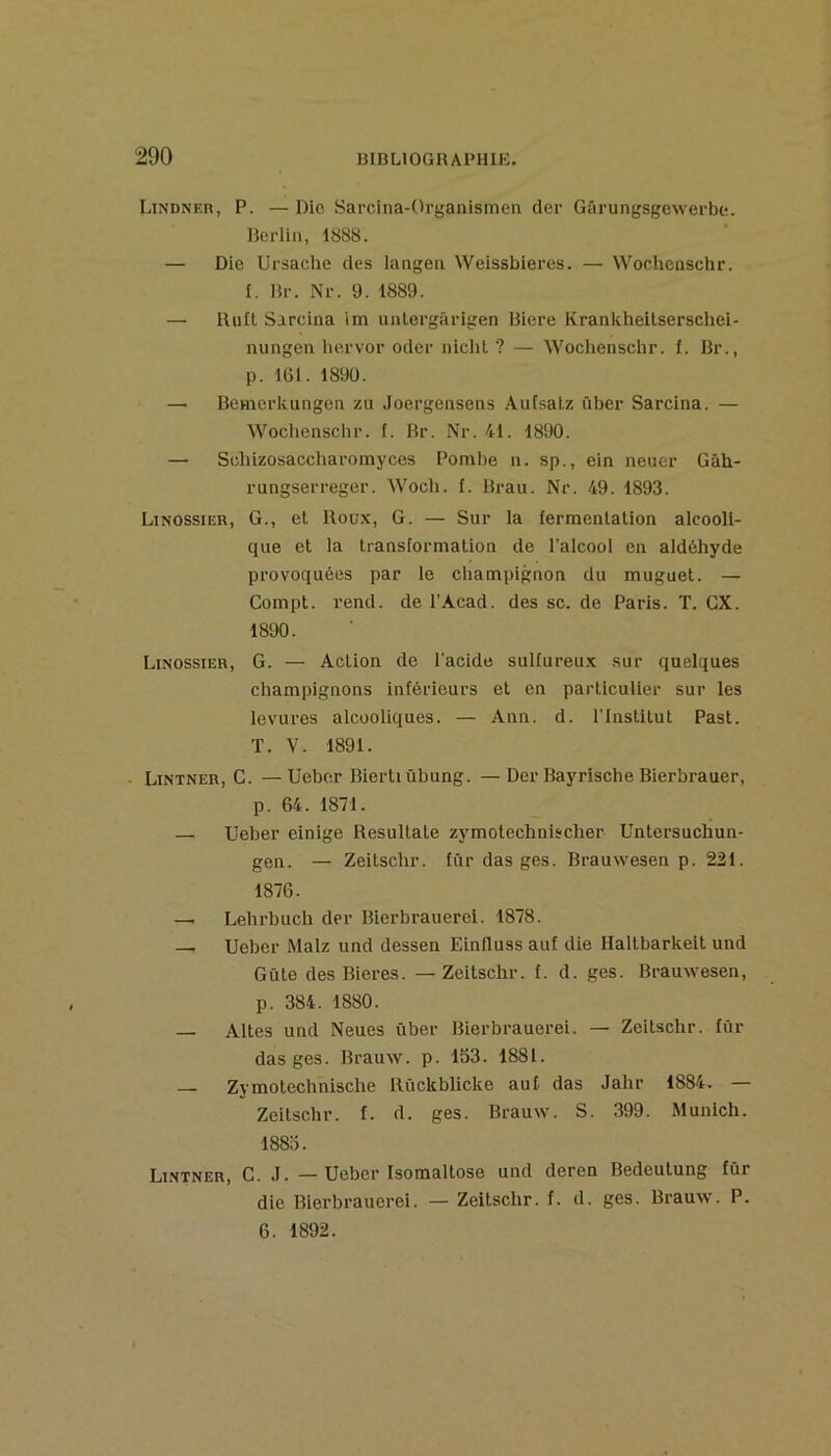 Lindnf.r, P. — Die Sarcina-Organismen der Gârungsgewerbe. Berlin, 1888. — Die Ursache des langea Weissbieres. — Wochenschr. 1. Br. Nr. 9. 1889. — Biifl Sarcina im unlergârigen Biere Krankheitserschei- nungen liervor oder niclil ? — Wochenschr. f. Br., p. IGl. 1890. — Bemerkungen zu Joergensens Autsatz über Sarcina. — Woclienschr. f. Br. Nr. 41. 1890. — Scliizosaccharoinyces Pombe n. sp., ein neuer Gâh- rungserreger. Woch. f. Bran. Nr. 49. 1893. Linossier, g., et Roü.k, G. — Sur la fermentation alcooli- que et la transformation de l’alcool en aldéhyde provoquées par le champignon du muguet. — Compt. rend, de l’Acad. des sc. de Paris. T. GX. 1890. Linossier, G. — Action de l'acide sulfureu.x sur quelques champignons inférieurs et en particulier sur les levures alcooliques. — Ann. d. l'institut Past. T. V. 1891. - Lintner, G. —Ueber Biertiübung. —Der Bayrische Bierbrauer, p. 64. 1871. — Ueber einige Resultate zymotechnischer Untersuchun- gen. — Zeitschr. fur das ges. Brauwesen p. 221. 1876. — Lehrbuch der Bierbrauerei. 1878. — Ueber Malz und dessen Einfluss auf die Haltbarkelt und Gûte desBieres. — Zeitschr. f. d. ges. Brauwesen, p. 384. 1880. — Altes und Neues ûber Bierbrauerei. — Zeitschr. fur das ges. Brauw. p. 153. 1881. — Zymotechnische Rûckblicke auf das Jahr 1884. — Zeitschr. f. d. ges. Brauw. S. 399. Munich. 1885. Lintner, G. J. — Ueber Isomaltose und deren Bedeutung fùr die Bierbrauerei. — Zeitschr. f. d. ges. Brauw. P. 6. 1892.