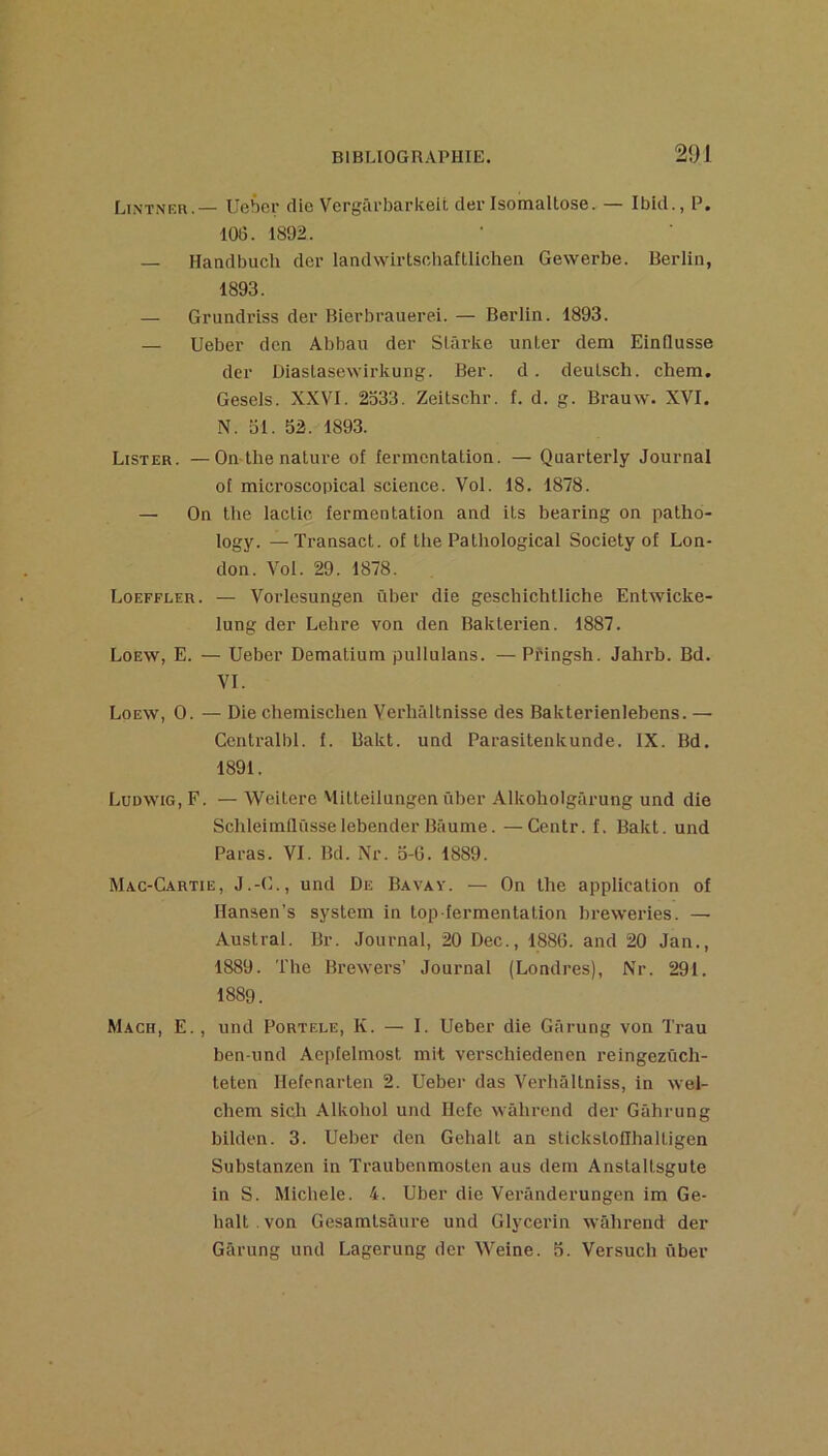 LixTNF.n.— Uebei- die Vergârbarkeit cler Isomaltose. — Ibid., P. 106. 1892. — Handbucli der landvvirtschafüichen Gewerbe. Berlin, 1893. — Grundriss der Bierbrauerei. — Berlin. 1893. — Ueber den Abban der Slârke unter dem EinQusse der Diastasewirkung. Ber. d. deutsch. chem. Gesels. XXVI. 2533. Zeitschr. f. d. g. Brauw. XVI. N. 51. 52. 1893. Lister. —On-lhe nature of fermentation. — Quarterly Journal oi microscopical science. Vol. 18. 1878. — On the lactic fermentation and its bearing on patho- logy. —Transact. of the Pathological Society of Lon- don. Vol. 29. 1878. Loeffler. — Vorlosungen ûber die geschichtliche Entwicke- lung der Lelire von den Bakterien. 1887. Loew, E. — Ueber Dematium pullulans. — Pi'ingsh. Jahrb. Bd. VI. Loew, O. — Die chemischen Verhïiltnisse des Bakterienlebens. — Ccntraibl. f. Bakt. und Parasitenkunde. IX. Bd. 1891. Ludwig, F. — Weitere Mitteilungen ûber Alkoholgârung und die Sclileimflûsselebender Baume. —Centr. f. Bakt. und Paras. VI. Bd. Nr. 5-6. 1889. Mac-Cartie, J.-G., und De Bavay. — On the application of Hansen’s System in top fermentation breweries. — Austral. Br. Journal, 20 Dec., 1886. and 20 Jan., 1889. The Brewers’ Journal (Londres), Nr. 291. 1889. Mach, E., und PoRTF.LE, K. — I. Ueber die Gârung von Trau ben-und Aepfelmost mit verschiedenen reingezüch- teten Hefenarten 2. Ueber das Verhâltniss, in wel- chem sich Alkohol und Hefe wâhrend der Gâhrung bilden. 3. Ueber den Gehalt an stickstoflhaltigen Substanzen in Traubenmosten aus dem Anstaltsgute in S. Michèle. 4. Uber die Verânderungen im Ge- halt . von Gesamtsâure und Glycerin wâhrend der Gârung und Lagerung der Weine. 5. Versuch ûber