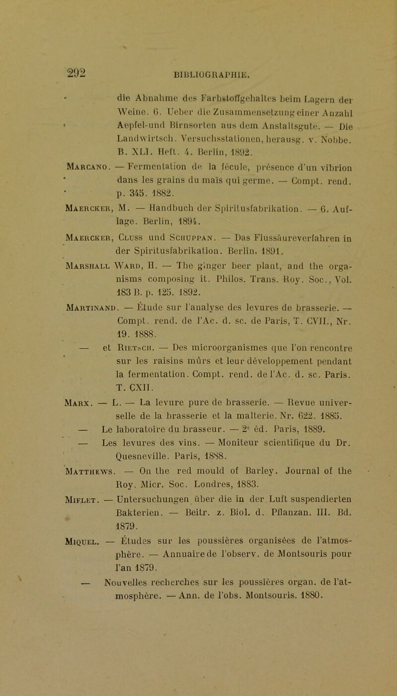‘ die Abnalime des FarljBloflgehaltes Leim Lagern der Weine. G. Ueber die Zusammensetzung einer Anzahl • Aepfel-uiui Hirnsorlen aus dem Anslallsgule. — Die Landwirtscli. VersiichssLatioiien, lierausg. v. Nobbe. B. XLl. llefl. 4. Berlin, 1892. Marcano. —Fermcnlaiion de la fécule, présence d'un vibiûon * dans les grains du mais qui germe. — Compt. rend, p. 345. 1882. MAEncKER, M. — llandbucli der Sinrilusfabrikation. — G. Auf- lage. Berlin, 1894. Maercker, Cluss und Sciiuppan. — Das Flussâureverlahren in der Spirilusfabrikaüon. Berlin, 1891. Marshall Waru, II. — The ginger beer plant, and tlie orga- nisms composing it. Philos. Trans. Boy. Soc., Vol. 183 B. p. 125. 1892. Martinand. — Élude sur l'analyse des levures de brasserie. — Compt. rend, de l’Ac. d. sc. de Paris, T. CVII., Nr. 19. 1888. — et Rietocii. — Des microorganismes que l’on rencontre sur les raisins mûrs et leur développement pendant la fermentation. Compt. rend. del’Ac. d. sc. Paris. T. exil. Marx. — L. — La levure pure de brasserie. — Revue univer- selle de la brasserie et la mallerie. Nr. 622. 1885. — Le laboratoire du brasseur. — 2“ éd. Paris, 1889. — Les levures des vins. — Moniteur scientifique du Dr. Quesneviile. Paris, 1888. Matthews. — On lhe red mould of BaiTey. Journal of lhe Roy. Micr. Soc. Londres, 1883. Miflet. — Untersuchungen über die in der Lufl suspendieiTen Bakterien. — Beilr. z. Biol. d. Pllanzan. 111. Bd. 1879. Miquel. — Études sur les pous.sières organisées de l’atmos- phère. — Annuaire de l’observ. de Montsouris pour l’an 1879. — Nouvelles recherches sur les poussières organ. de l’at- mosphère. — Ann. de l’obs. Montsouris. 1880.