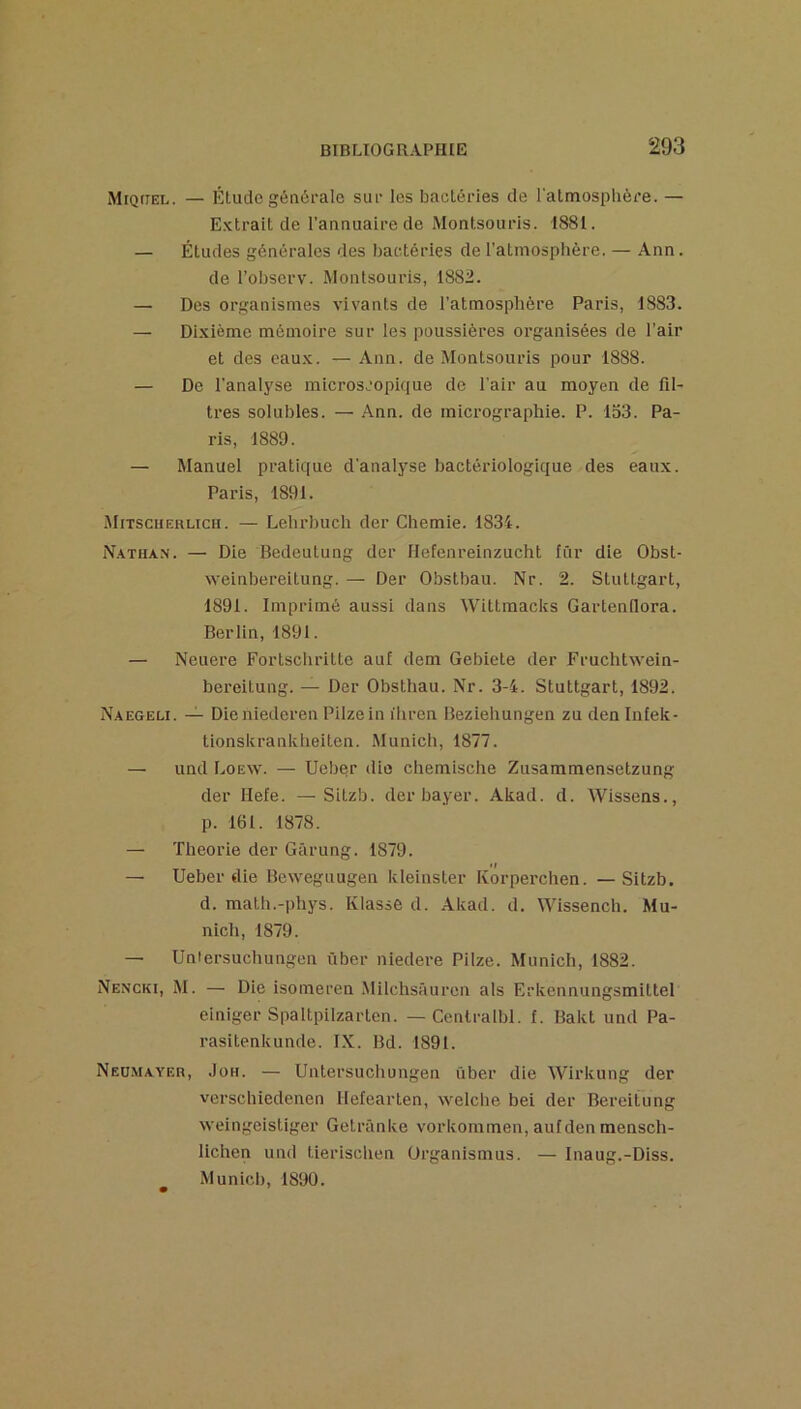 Miquel. — Étude générale sur les bactéries de l’atmosplière. — Extrait de l'annuaire de Montsouris. 1881. — Études générales des bactéries del’atinosphère. — Ann. de l’observ. Montsouris, 1882. — Des organismes vivants de l’atmosphère Paris, 1883. — Dixième mémoire sur les poussières organisées de l’air et des eaux. — Ann. de Montsouris pour 1888. — De l’analyse microscopique de l'air au moyen de fil- tres solubles. — Ann. de micrographie. P. 153. Pa- ris, 1889. — Manuel pratique d’analyse bactériologique des eaux. Paris, 1891. Mitsciierlich. — Lehrbuch der Chemie. 1834. N.vthax. — Die Bedeutung der Ilefenreinzucht fur die Obst- weinbereitung. — Der Obstbau. Nr. 2. Stuttgart, 1891. Imprimé aussi dans Wittmacks GartenOora. Berlin, 1891. — Neuere Fortscliritte auf dem Gebiete der Fruchtwein- bereitung. — Der Obsthau. Nr. 3-4. Stuttgart, 1892. N.aegeli. — Dieniederen Pilzein ihrcn Beziehungen zu den Intek- tionskranklieiten. Munich, 1877. — und Loew. — Ueber die chemische Zusammensetzung der Hefe. —Sitzb. der bayer. Akad. d. Wissens., p. 161. 1878. — Théorie der Gârung. 1879. — Ueber €lie Beweguugen kleinster Korperchen. — Sitzb. d. matb.-phys. Klasse d. Akad. d. Wissench. Mu- nich, 1879. — Uniersuchungen ùber niedere Pilze. Munich, 1882. Nencki, M. — Die isomeren Milchsâuren als Erkennungsmittel einiger Spaltpilzarten. — Centralbl. f. Bakt und Pa- rasitenkunde. IX. Bd. 1891. Neumayer, Joh. — Untersuchungen über die Wirkung der verschiedenen Hefearten, welche bei der Bereitung weingeistiger Getrünke vorkommen, aulden mensch- lichen und tierischen Ürganismus. — Inaug.-Diss. Munich, 1890.