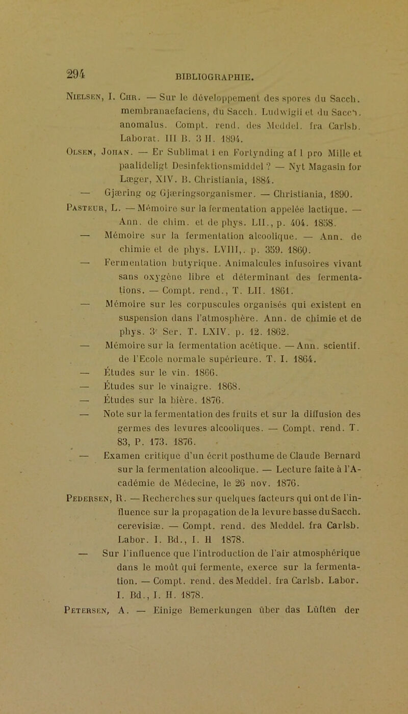 Nielsen, I. CiiR. — Sur le dcveloppemenl des spores du Sacch. membranaefaciens, du Sacch. Lu(l\vi},dl et du Saccl. anomalus. Compt. rend, des Meddel. fra Carisb. Laborat. III R. d II. I8Ü4. Olsen, JoiiAN. — Er Sublimai i en Forlynding al 1 pro Mille et paalideligl Desinfeklionsiniddel ? — Nyt Magasin for Læger, XIV. H. Christiania, 1884. — Gjæring og Gjæringsorganismer. — Christiania, 1890. Pasteur, L. —Mémoire sur la fermentation appelée lactique. — Ann. de cliim. et de phys. Lll.,p. 404. 1858. — Mémoire sur la fermentation alcoolique. — .Ann. de chimie et de phys. LVIII,. p. 359. 18l5Ç). — Fermentation butyrique. Animalcules infusoires vivant sans o.xygène libre et déterminant des fermenta- tions. — Compt. rend., T. LU. 18G1. — Mémoire sur les corpuscules organisés qui existent en suspension dans l'atmosphère. Ann. de chimie et de phys. 3- Scr. T. LXIV. p. 12. 1862. — Mémoire sur la fermentation acétique. —Ann. scienlif. de l’Ecole normale supérieure. T. I. 1864. — Eludes sur le vin. 1866. — Etudes sur le vinaigre. 1868. — Éludes sur la bière. 1876. — Note sur la fermentation des fruits et sur la dillusion des germes des levures alcooliques. — Compt. rend. T. 83, P. 173. 1876. — Examen critique d’un écrit posthume de Claude Bernard sur la fermentation alcoolique. — Lecture faite à l’A- cadémie de Médecine, le 26 nov. 1876. Pedersen, R. —Recherches sur quelques facteurs qui ont de l’in- fluence sur la propagation delà levurebasseduSacch. cerevislæ. — Compt. rend, des Meddel. fra Carisb. Labor. I. Bd., I. 11 1878. — Sur l'influence que l'introduction de l’air atmosphérique dans le moût qui fermente, exerce sur la fermenta- tion. — Compt. rend, des Meddel. fra Carisb. Labor. I. Bd., I. II. 1878. Petersen, A. — Einige Bemerkungen ûber das Lüflen der
