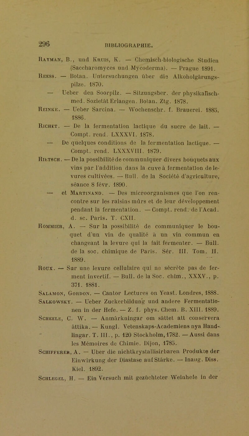 IUy.man, b., uikI Krijis, K. — Cliemisch-biolof'ische Sludien (Saccliaromyces iincl Mycoderma). — Prague 1891. Reess. — Botaii. UtUersuchungea ül)er die Alkoliolgâruugs- pilzo. 1870. — Uebcr den Soorpilz. — Silzungsber. der physikansch- med. Sozietât Erlangeii. Holan. Zlg. 1878. Reinke. — Ueber Sarcina. — Woclienschr. f. Rrauerei. 1885, 1886. Richet. — De la fermentation lactique du sucre de lait. — Compt. rend. LXXXVl. 1878. — De quelques conditions de la fermentation lactique. — Compt. rend. LX.XXVlll. 1879. Rietsch. —Delà possibilitéde communiquer divers bouquets aux vins par l’addition dans la cuve à fermentation de le- vures cultivées. — Bull, de la Société d’agriculture, séance 8 févr. 1890. — et Marti.n.and. — Des microorganismes que l’on ren- contre sur les raisins mûrs et de leur développement pendant la fermentation. —Compt. rend. del’Acad. d. SC. Paris. T. CXll. Rommier, a. — Sur la possibilité de communiquer le bou- quet d'un vin de qualité à un vin commun en changeant la levure qui la fait fermenter. — Bull, de la soc. chimique de Paris. Sér. 111. Tom. If. 1889. Roux. — Sur une levure cellulaire qui ne sécrète pas de fer- ment invertit. — Bull, de la Soc. ciiim., XXXV., p. 371. 1881. Sal.\mon, Gordon. — Cantor Lectures on Yeast. Londres, 1888. Salkowsky. — Ueber Zuckerbildun’g und andere Fermentatio- nen in der Hefe. — Z. f. phys. Chem. B. Xlll. 1889. Scueele, C. W. — Anmürkningar om sâttet atl conservera âttika. — Kungl. Vetenskaps-Academiens nya Hand- lingar. T. III., p. 120 Stockliolm, 1782. — Aussi dans les Mémoires de Chimie. Dijon, 1785. ScHiFFEREH, A. — Uber die nichlkrystaliisirbaren Produkte der Einwirkung der Diastase aufStârke. —• Inaug. Diss. Kiel. 1892. ScHLEGEL, H. — Ein Versuch mit gezüchteter Weinhefe in der