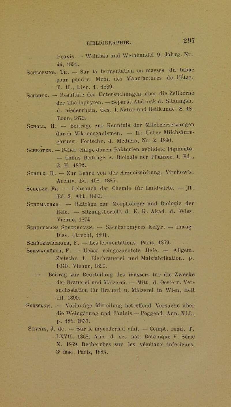 Pra.\is. — Weinbau uad Weinhanclel. 9. Jahrg. Nr. 44, 1891. ScHLOESiNG, Th. — Sur la fermenlation en masses du tabac pour poudre. Mém. des Manulactures de l’État. T. IL, Livr. 1. 1889. ScHMiTZ. — Resultate der Untersuchnngen über die Zellkerne der Thallophyten. — Separat-.Abdruck d. Sitzungsb. d. niederrhein. Ges. f. Natur-und Heilkunde. S. 18. Bonn,1879. ScHOLL, H. — Beitrâge zur Kenntnis der Milchzersetzungen durch Mikroorganismen. — II; Ueber Milchsàui*e- gârung. Fortschr. d. Medicin, Nr. 2. 1890. ScHROTER.—Ueber einige durch Bakterien gebildete Pigmente. — Cohns Beitrâge z. Biologie der Pflanzen. I. Bd., 2. H. 1872. ScHULZ, H. — Zur Lehre von der Arzneiwirkung. Virchow’s. Arcliiv. Bd. 108. 1887. ScHULZE, Fr. — Lehrbuch der Gliemie für Landwirte. — (II. Bd. 2. Abt. 1860.) Schumacher. — Beitrâge zur Morphologie und Biologie der Hefe. — Sitzungsbericht d. K. K. Akad. d. Wiss. Vienne, 1874. ScHUURMANs Steckhoven. — Saccliaromyces Kefyr. — Inaug. Diss. Ulrecht, 1891. ScHÛTZENBERGER, F. — Lcs fermentations. Paris, 1879. SchwachOfer, F. — Ueber reingezûchtete Hefe. — Allgem. Zeilschr. f. Bierbrauerei und Malzfabrikation. p. 1040. Vienne, 1890. — Beitrag zur Beurteilung des Wassers für die Zwecke der Brauerei und Mâlzerei. — Mitt. d. Oesterr. Ver- suclisstation für Braueri u. Mâlzerei in Wien, lleft III. 1890. ScHWANN. — Vorlâufige Mitleilung betrelïend Versuche über die Weingârung und Fâulnis— Poggend. Ann. XLI., p. 184. 1837. Seynes, J. de. — Sur lemycodeima vini. —Compt. rend. T. LXVII. 1868. Ann. d. sc. nat. Botanique V. Série X. 1869. Recherches sur les végétaux inférieurs, 3’’ fasc. Paris, 1883.