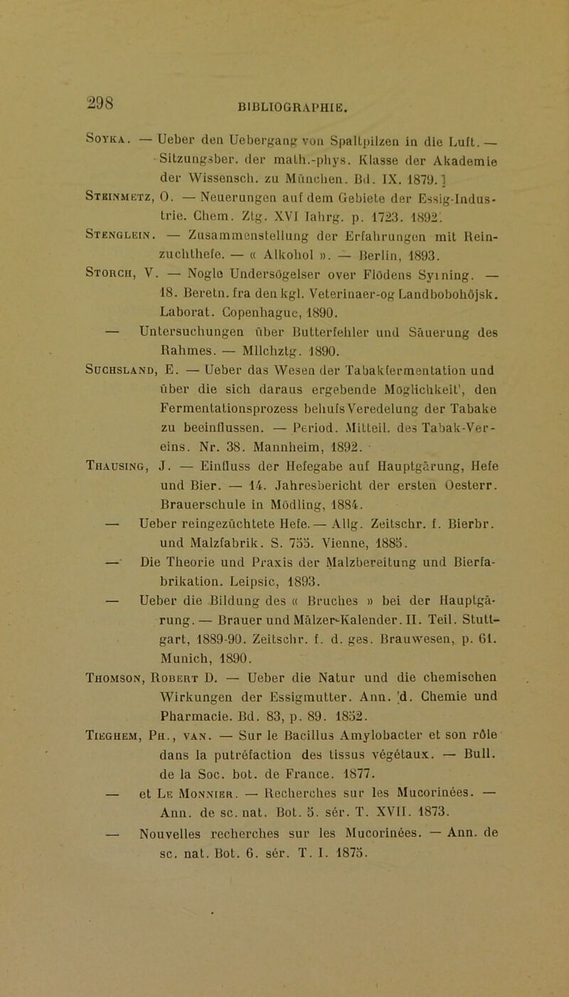 SoYKA. — Ueber den Ueberf^aiifr voii SpaUpilzen in die Luft.— Sitzungàber. der malli.-i)bys. Klasse der Akademie der Wissenseb. zu Mâncben. Bd. IX. 1879.1 Stbi.nmetz, O. — Neuerungen auf dem Gebiele der E-isig-Iiidus- trie. Chem. Zlg. XVI lahrg. p. 1723. 1892. Stenglein. — Zusammenslellung der Erfahrungen mit Bein- zuchlhete. — « Alkohol ». — Berlin, 1893. Storcii, V. — Nogle Undersôgelser over Flôdens Syining. — 18. Beretn. Ira denkgl. Veterinaer-og LandbobohÔjsk. Laborat. Copenhague,1890. — Untersuchungen iiber Butterleliler und Sâuerung des Rahmes. — Mllchzlg. 1890. SüCHSLAND, E. — Ueber das Wesen der Tabaktermenlation und ûber die sich daraus ergebende Mogliclikeit', den Fermenlalionsprozess beliufs Veredelung der Tabake zu beeinflussen. — Period. .Mitleil. des Tabak-Ver- eins. Nr. 38. Mannheim, 1892. Thausing, J. — Einlluss der llefegabe auf Ilauptgârung, Ilefe und Bier. — 14. Jahresbericht der ersten Oesterr. Brauerschule in Môdling, 1884. — Ueber reingezûchtele Hete.— Allg. Zeitschr. f. Bierbr. und Malzfabrik. S. 7o‘ô. Vienne, 188o. — Die Théorie und Praxis der Malzbereitung und BLerfa- brikation. Leipsic, 1893. — Ueber die Bildung des « Bruches » bei der llauptgâ- rung.— Brauer und Mâlzer-Kalender. II. Teil. Stutt- gart, 1889-90. Zeitschr. f. d. ges. Brauwesen, p. Gl. Munich, 1890. Thomson, Robert D. — Ueber die Natur und die chemischen Wirkungen der Essigmutter. Ann. [d. Cberaie und Pharmacie. Bd. 83, p. 89. 1852. Tieghe.m, Ph., van. — Sur le Bacillus Amylobacter et son rôle dans la putréfaction des tissus végétaux. — Bull, de la Soc. bot. de France. 1877. — et Le Monmer. — Recherches sur les Mucorinées. — Ann. de sc. nat. Bot. o. sér. T. XVII. 1873. — Nouvelles recherches sur les Mucorinées. — Ann. de SC. nat. Bot. 6. sér. T. I. 1873.