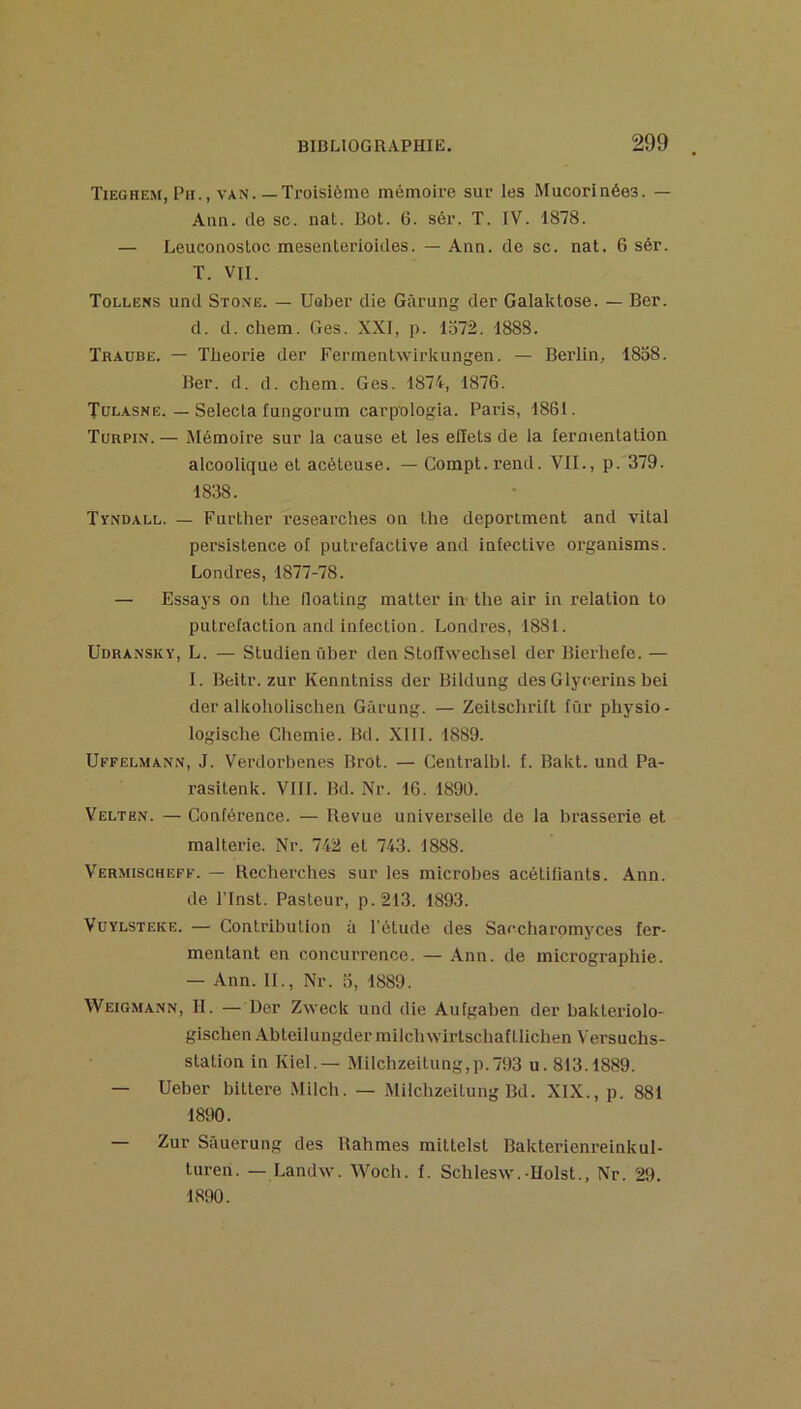 Tieghem, Pli., VAN.—Troisième mémoire sur les Mucorinées. — Ann. de sc. nal. Rot. 6. sér. T. IV. 1878. — Leuconosloc mesenterioides. — Ann. de sc. nat. 6 sér. T. VII. Tollens und Stone. — Ueber die Gârung der Galaktose. — Ber. d. d. Chem. Ges. XXI, p. 1572. 1888. Traobe. — Théorie der Fermenlwirkungen. — Berlin, 1858. Ber. d. d. chem. Ges. 1874, 1876. Tul.asne. — Selecla fungorum carpologia. Paris, 1861. Turpin.— Mémoire sur la cause et les effets de la fermentation alcoolique et acéteuse. — Compt.rend. VIL, p. 379. 1838. Tyndall. — Further researches on the deportment and vital persistence of putrefactive and infective organisms. Londres, 1877-78. — Essays on the lloating matter in the air in relation to putréfaction and infection. Londres, 1881. Udransky, L. — Studienûher den Stoflwechsel der Bierhefe. — I. Beitr. zur Kenntniss der Bildung des Glycerins bei der alkoholischen Gârung. — Zeitschrift für physio- logische Chemie. Bd. XllI. 1889. Uffelmann, J. Verdorbenes Brot. — Centralbl. f. Bakt. und Pa- rasitenk. VIII. Bd. Nr. 16. 1890. Velten. — Conférence. — Revue universelle de la brasserie et malterle. Nr. 742 et 743. 1888. Vermischeff. — Recherches sur les microbes acétlfiants. Ann. de rinst. Pasteur, p.213. 1893. VüYLSTEKE. — Contribution à l'étude des Saccharomyces fer- mentant en concurrence. — Ann. de micrographie. — Ann. IL, Nr. o, 1889. Weigmann, h. —Der Zweck und die Aufgaben der bakteriolo- gischen Abteilungder milchwirtschaf tlichen Versuchs- station in Kiel.— Milchzeitung,p.793 u. 813.1889. — Ueber blttere Milch. — Milchzeitung Bd. XIX., p. 881 1890. Zur Sauerung des Rahmes mittelst Bakterienreinkul- turen. — Landw. Woch. f. Schlesw.-IIolst., Nr. 29. 1890.