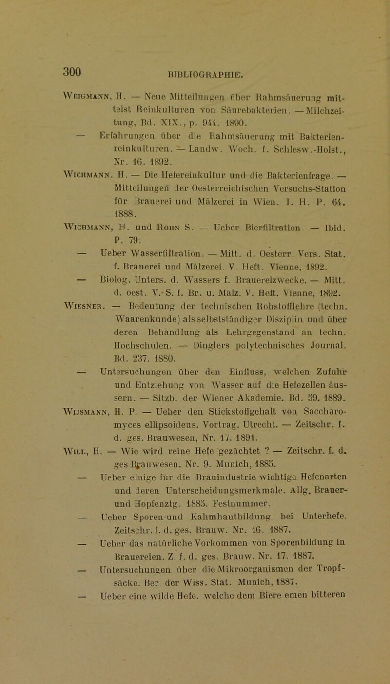 Weigmann, h. — Neue MUteiliiiif'cii fil)er Hahmsâuerung mit- lelst Roiiikulturen von Sâiireljaklcrleu. — Milchzei- tung, Bil. XIX., p. 944. 1H90. — Erfahrungeii ûbci- die Hahmsâuerung mit Hakterien- reinkulturen. — Landw. Woch. f. Schlcsw.-Ilolsl., Nr. IG. 1892. WiCHMANN. H. — Die llefereinkultur und die Rakterienfrage. — Milleilungeri der Ocsterreiciiisclien V'ersuclis-Stalion fûr Hrauerei und Mâlzerei in Wien. I. H. F. G4. 1888. Wicn.MANN, H. und Hoh.n S. — Ueber Bierfiltration — Ibid. P. 79. — Ueber Wasscrfiilralion. —Mill. d. Oesterr. Vers. Slat. f. Brauerei und Mâlzerei. V. Ueft. Vienne, 1892. — Biolog. Unters. d. Wassers f. Brauereizwecke.— Milt. d. oest. V.'S. f. Br. u. Mâlz. V. lleft. Vienne, 1892. WiESNER. — Bedeutung der lechnischen Bobstofllehre (lechn. Waarenkunde) als seibslslândiger Disziplin und ûber deren Behandlung als Lehi-gegensland an lechn. Hoclischulen. — Dinglers polytechnisclies Journal. Bd. 237. 188Ü. — Untersuchungen ûber den Einlluss, welchen Zufuhr und Entzieliung von Wasser auf die Hefezellen âus- sern. — Silzb. der Wiener Akademie. Bd. 59. 1889. WiJSMANN, H. P. — Ueber den Sückstoilgehalt von Saccharo- myces ellipsoideus. Vortrag. Utrecht. — Zeilschr. f. d. ges. Brauwesen, Nr. 17. 1891. WiLL, II. — Wie wird reine Ilefe gezûchtet ? — Zeitschr. f. d. ges Bi’auvvesen. Nr. 9. Munich, 1885. — Ueber einige iür die Brauindustrie wichlige Hefenarten und deren Unterscheidungsmerkmale. Allg. Brauer- und Ilopfenztg. 1885. Feslnummer. — Ueber Sporen-und Kahmliaulbildung bci Unterhete. Zeitschr. f. (1. ges. Brauw. Nr. IG. 1887. — Ueber das nalürliche Vorkommen von Sporenbildung in Brauereien. Z. /. d. ges. Brauw. Nr. 17. 1887. — Untersuchungen ûber die .Mikroorganismen der Tropf- sâcke. Ber der Wiss. Stat. Munich, 1887. — Ueber einc wilde Ilele. wclche dem Biere emen bittcren