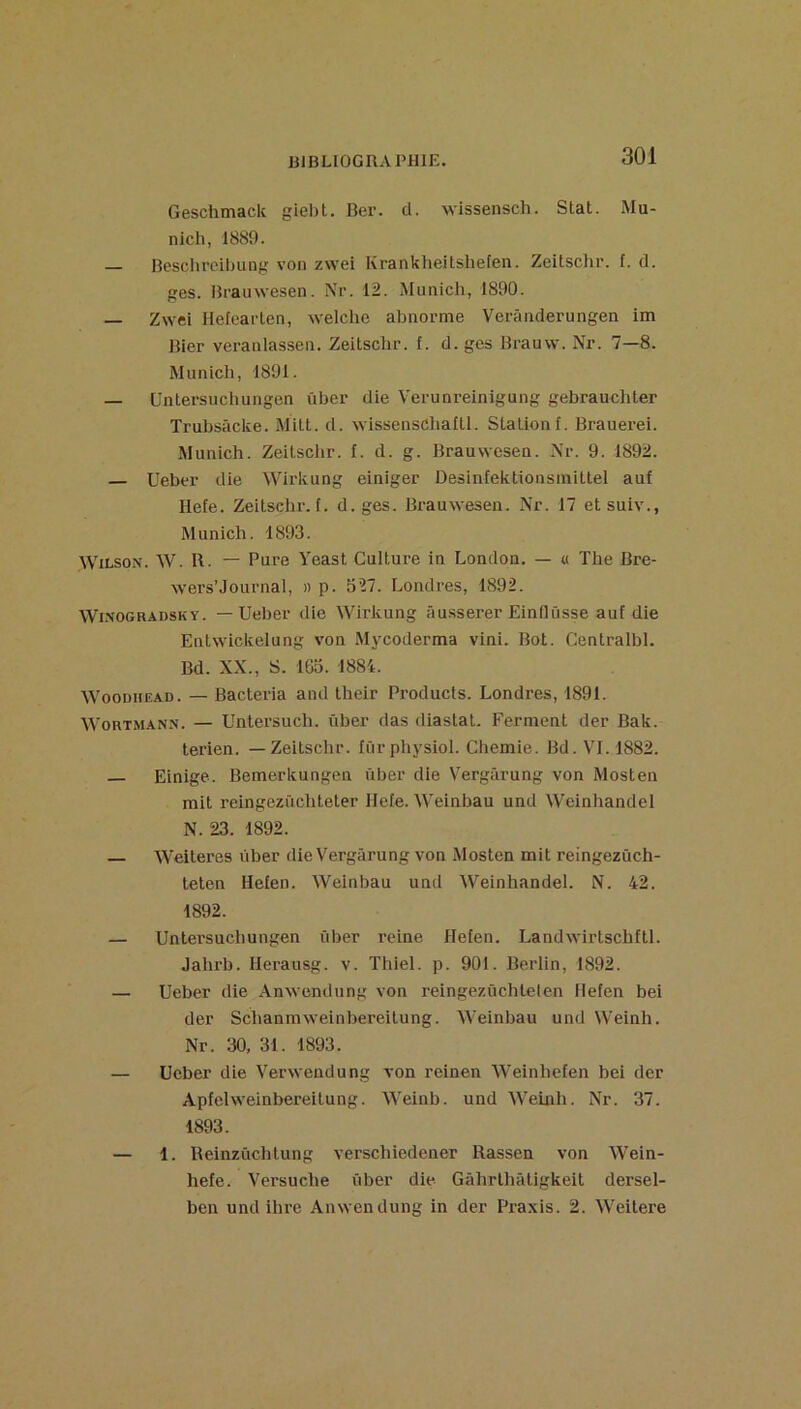 Geschmack giebt. Ber. cl. wissensch. Stat. Mu- nich, 1889. — Beschrcihung %-on zwei Krankheitshefen. Zeitschr. f. cl. ges. Brauwesen. Nr. 12. Munich, 1890. — Zwei Hetearten, welche abnorme Verânderungen im Bier veranlassen. Zeitschr. f. d. ges Brauw. Nr. 7—8. Munich, 1891. — Unlersucliungen ûber die Verunreinigung gebrauchter Trubsâcke. Milt. cl. wissenschalll. Station f. Brauerei. Munich. Zeitsclir. f. cl. g. Brauwesen. Nr. 9. 1892. — Ueber die Wirkung einiger Desinfektionsinittel auf Ilefe. Zeitsclu’. t. d.ges. Brauwesen. Nr. 17 et suiv., Munich. 1893. Wilson. W. R. — Pure Yeast Culture in London. — « The Bre- wers’Journal, » p. 327. Londres, 1892. Wi.NOGRADSKY. — Uebec die Wirkung âusserer Eindüsse auf die Entwickelung von Mycoderma vini. Bot. Centralbl. Bd. XX., S. 163. 1884. WooDHEAD. — Bacteria and their Products. Londres, 1891. WoRTMANN. — Untersuch. ûber das diastat. Ferment der Bak. lerien. —Zeitschr. fûrphysiol. Chemie. Bd. VI. 1882. Einige. Bemerkungen ûber die Vergârung von Mosten mit reingezûchleter Ilefe. Weinbau und Weinhanclel N. 23. 1892. — Weiteres ûber die Vergârung von Mosten mit reingezùch- teten Hefen. Weinbau und Weinhandel. N. 42. 1892. — Unlersucliungen ûber reine Hefen. Landwirtschfll. Jalirb. Herausg. v. Thiel. p. 901. Berlin, 1892. — Ueber die Anwendung von reingezûchlelen Hefen bei der Schanmweinbereitung. Weinbau und Weinh. Nr. 30, 31. 1893. — Ueber die Verwendung von reinen Weinhefen bei der Apfelweinbereitung. Weinb. und Weinh. Nr. 37. 1893. — 1. Reinzûchlung verschiedener Rassen von Wein- hefe. Versuche ûber die Gâhrlhâligkeit dersel- ben und ihre Anwendung in der Praxis. 2. Weitere