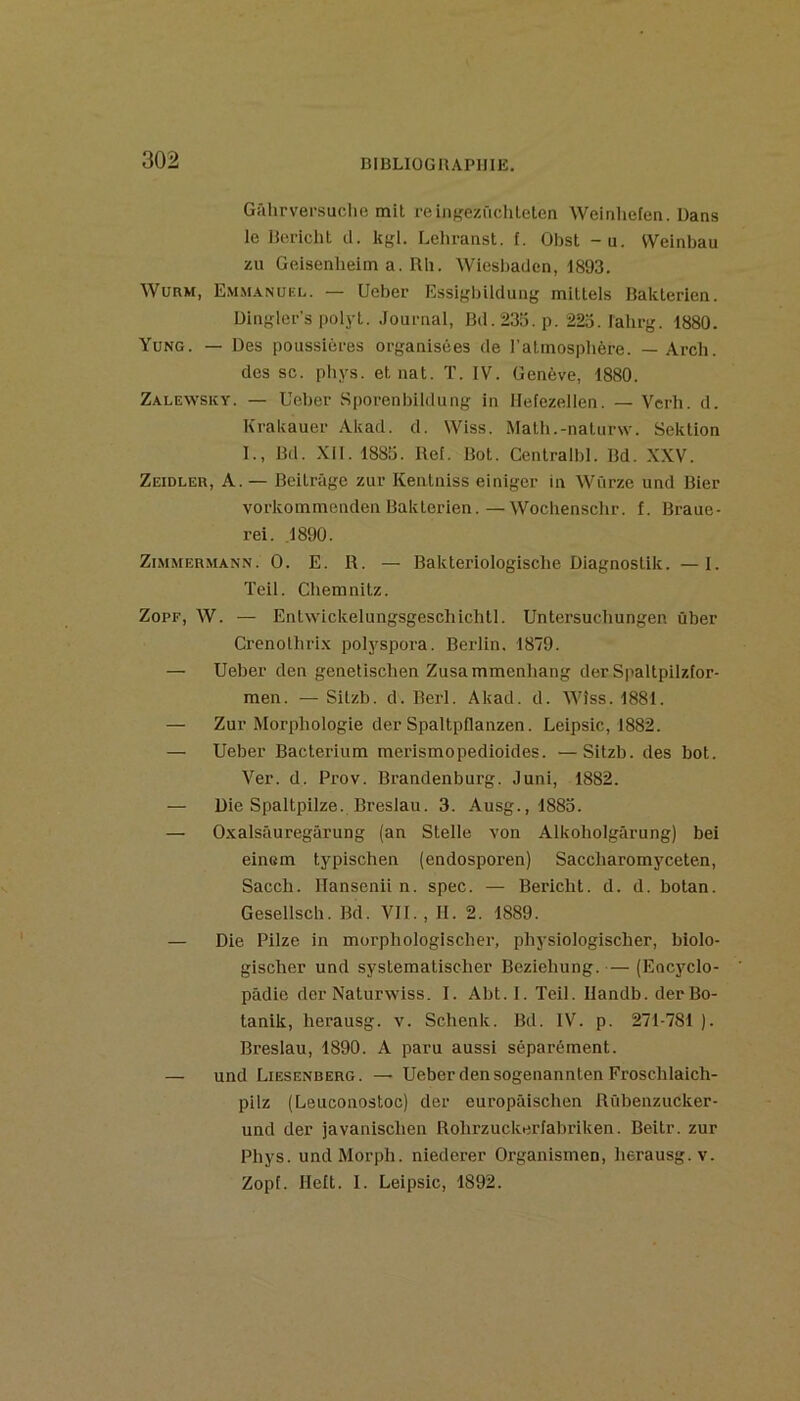 Gâhrversuclie mit reinKezüchleten Weinliefen. Dans le Bericht cl. kgl. Lehranst. f. Obst -u. tVeinbau zu Geisenlieim a. Rli. Wiesbaden, 1893. WURM, EM.M.VNÜEL. — Uebcr Essigbilclung mittels Bakterien. Dinglei-’s polyt. .Journal, Bd. 233. p. 223. Jahrg. 1880. Yüng. — Des poussières organisées de l’atinosplière. — Arch. des SC. pbys. et nat. T. IV. Genève, 1880. Zalewsky. — Ueber .Sporenbildung in Hefezellen. — Vcrh. d. Krakauer Akad. cl. Wiss. Math.-naturw. Seklion I., Bd. XII. 1883. Bel. Bot. Centralbl. Bd. XXV. Zeidler, a.— Beitrâge zur Kentniss einiger in Würze und Bier vorkommenden Bakterien.—Wochensclir. f. Braue- rei. ,1890. Zimmermann. O. E. R. — Bakteriologische Diagnostik. —1. Teil. Cliemnitz. ZopF, W. — Entwickelungsgeschichtl. Untersucliungen ûber Crenolhrix polyspora. Berlin. 1879. — Ueber den genetiscben Zusammenhang derSpaltpilzfor- men. —Sitzb. d. Berl. Akad. cl. Wiss. 1881. — Zur Morphologie der Spaltpflanzen. Leipsic, 1882. — Ueber Bacterium merismopedioides. —Sitzb. des bot. Ver. d. Prov. Brandenburg. Juni, 1882. — Die Spaltpilze. Breslau. 3. Ausg., 1883. — Oxalsâuregârung (an Stelle von Alkoholgârung) bei einem typischen (endosporen) Saccharomyceten, Sacch. llansenii n. spec. — Bericht. d. d. botan. Gesellsch. Bd. VII., H. 2. 1889. — Die Pilze in morphologischer, physiologischer, biolo- gischer und systematischer Beziehung. — (Eocyclo- pâdie der Naturwiss. I. Abt.I. Teil. Ilandb. derBo- lanik, herausg. v. Schenk. Bd. IV. p. 271-781 ). Breslau, 1890. A paru aussi séparément. — und Liesenberg. — Ueber den sogenannten Froschlaich- pilz (Leuconostoc) der europâischen Rûbenzucker- uncl der javanischen Rohrzuckerfabriken. Beitr. zur Phys. undMorph. nieclerer Organismen, herausg. v. Zopf. Helt. I. Leipsic, 1892.