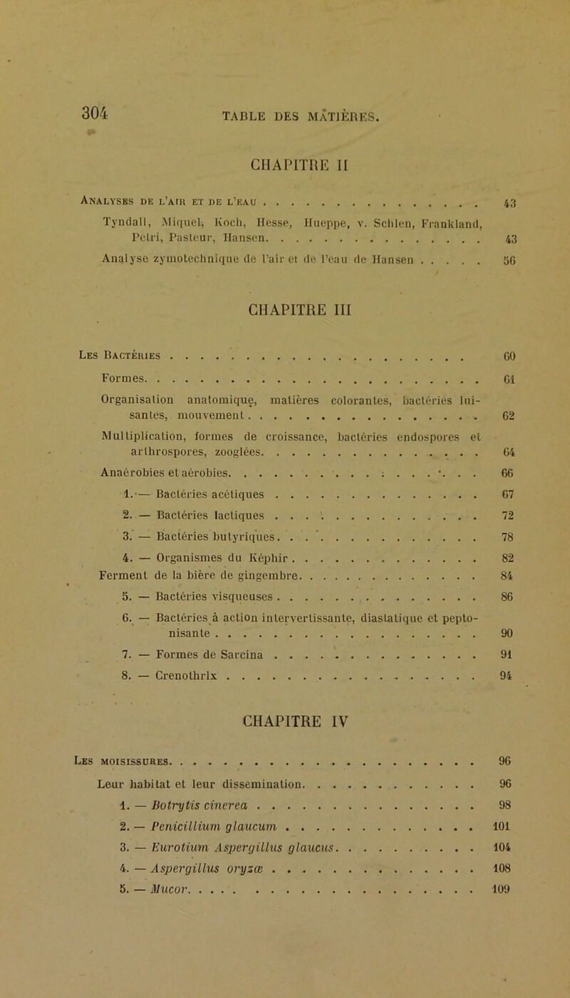 CHAPlimî H Analysbs de l’mu et de l’eau 4,'t Tyndall, Mi(|uel, Koch, liesse, Ilueppe, v. Sclilen, Franklantl, Peiri, Pasleuc, Hansen 43 Analyse zymolechnique de Pair et de l’eau de Hansen 56 CHAPITRE III Les Hactéiues 60 Formes 61 Organisation anatomique, matières colorantes, bactéries lui- santes, mouvement 62 Multiplication, formes de croissance, bactéries endospores et arthrospores, zooglées 64 Anaérobies et aérobies 66 1. -— Bactéries acétiques 67 2. — Bactéries lactiques 72 3. — Bactéries butyriques. . . ’ 78 4. — Organismes du Képhir 82 Ferment de la bière de gingembre 84 5. — Bactéries visqueuses 86 6. — Bactéries à action intervertissante, diastatique et pepto- nisante 90 7. — Formes de Sarcina 91 8. — Crenothrlx 94 CHAPITRE IV Les moisissdbes 96 Leur habitat et leur dissémination 96 1. — Botrytis cincrea 98 2. — PemciUium glaucum 101 3. — Eurotium Aspcrgilhis glaucus 104 4. — Aspcrgillus oryzœ 108 6. — Mucov 109