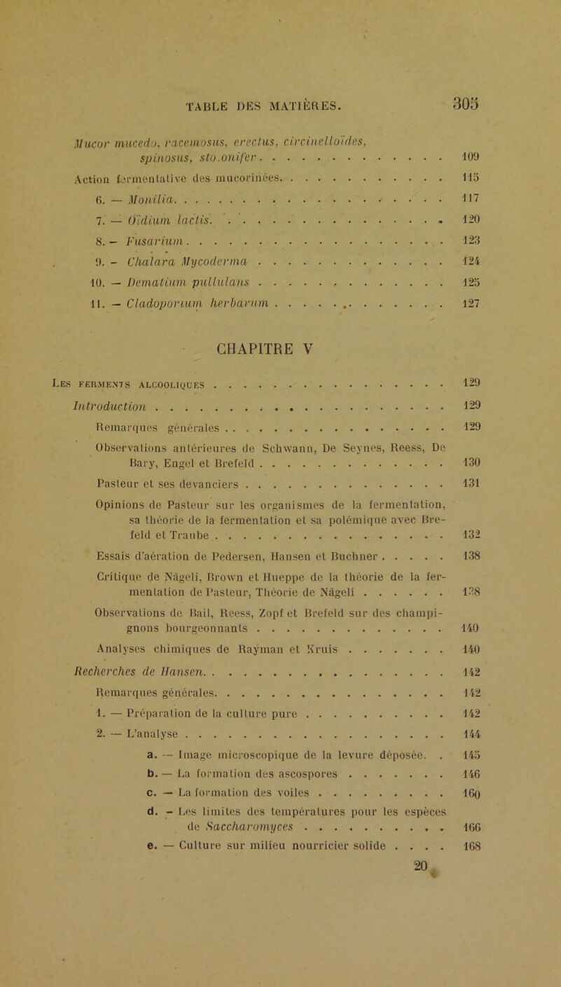 Mucur mucedo, racemosus, circlus, a'i-cinello'ides. spiiiosHS, sto.onit'er 109 Action Xjnncnialive des mucorinées 115 0. — MoiiiUa 11'? 7. — Oïdium, lactis. 120 8. — Fusarium 123 0. - Clialnra Mycodenna 124 10. — Dematimn pullulaiis 123 11. — Ctadopovium herbavttm 127 CHAPITRE V Les KEn.ME.NTS alcooi.iques 129 Introduction 129 Reinai'(|iic‘s générales 129 Observations antérieures de Schwann, De Seynes, Reess, De Bary, Engel et Brefeld 130 Pasteur et ses devanciers 131 Opinions de Pasteur sur les organismes de la (ermentalion, sa tliéorie de la fermentation el sa polémi(|iie avec Bre- feld et Traube 132 Essais d'aération de Pedersen, Hamsen et Buchner 138 Critique de Nîigeli, Brown et Ilueppe do la théorie de la fer- mentation de Pasteur, Théorie de Nâgeli 1.38 Observations de Bail, Reess, Zopf et Brefeld sur des champi- gnons bourgeonnants 140 Analyses chimiques de Raÿman et Kruis 140 Recherches de Hansen 142 Rcmar(|ues générales 142 1. — Préparation de la culture pure 142 2. — L’analyse 144 a. — Image microscopique de la levure déposée. . 145 b. — La formation des ascospores 146 c. — La formation des voiles 16q d. - Les limites des températures pour les espèces de Saccharomyces 160 e. — Culture sur milieu nourricier solide .... 168