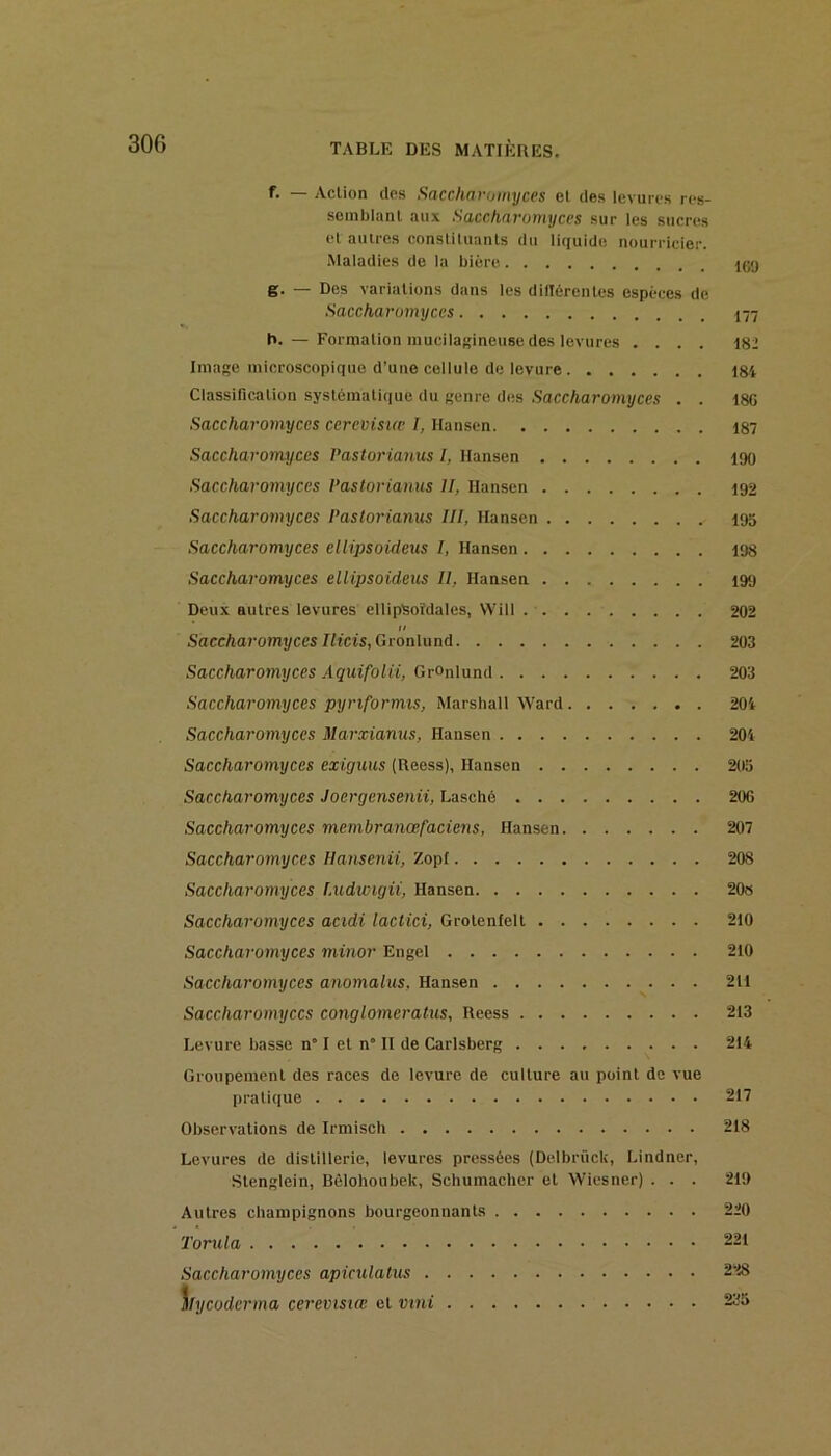 f. — Action (les Saccharomyces et des levures res- semblant aux Saccharomyces sur les sucres et autres constituants du liciuide nourricier. Maladies de la bière. g. — Des variations dans les dillérentes espèces de Saccharomyces 177 b. — Formation inucilagineuse des levures .... 182 Image microscopique d’une cellule de levure i8i Classification systcmaticiue du genre des Saccharomyces . . 186 Saccharomyces cerevisiæ I, Hansen 187 Saccharomyces Pastorianus I, Hansen 190 Saccharomyces Pastorianus II, Hansen 192 Saccharomyces Pastorianus III, Hansen 195 Saccharomyces elHpsoidetts I, Hansen 198 Saccharomyces ellipsoideus II, Hansen 199 Deux autres levures ellipsoïdales, VVill 202 II Saccharomyces Ilicis, Gronlund 203 Saccharomyces Aquifolii, GrOnlund 203 Saccharomyces pyriformts, Marshall Ward 201 Saccharomyces Marxianus, Hansen 201 Saccharomyces exiguus (Reess), Hansen 203 Saccharomyces Joergensenii, Lasché 206 Saccharomyces membranœfaciens, Hansen 207 Saccharomyces Ilansenii, Zopf 208 Saccharomyces I.udwigii, Hansen 20« Saccharomyces acidi lactici, Grotenlelt 210 Saccharomyces minor Engel 210 Saccharomyces anomalus, Han.sen 211 Saccharomyces conglomeratus, Reess 213 Levure basse n” I et n” II de Carisberg 214 Groupement des races de levure de culture au point de vue pratique 217 Observations de Irmisch 218 Levures de distillerie, levures pressées (Delbrück, Lindner, Stenglein, Bèlohoubek, Schumacher et Wiesner) . . . 219 Autres champignons bourgeonnants 220 Torula 221 Saccharomyces apicxilatus 228 Mycoderma cerevisiœ et vini 235