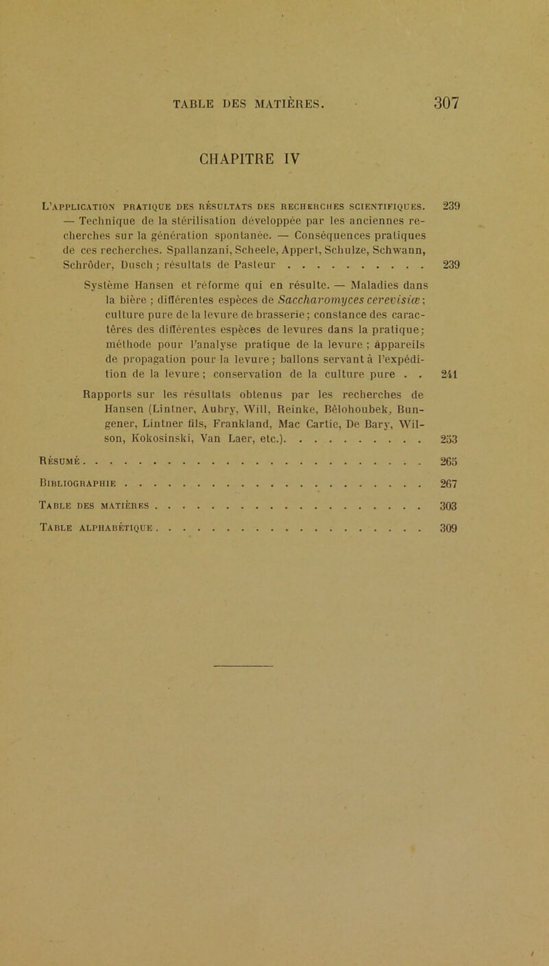 CHAPITRE IV L’application phatique des résultats des REcnsitciiES scientifiques. 239 — Technique de la stérilisation développée par les anciennes re- cherches sur la génération spontanée. — Conséquences pratiques de ces recherches. Spallanzani, Scheele, Appert, Schulze, Schwann, Schrôder, Uusch ; résultats de Pasteur 239 Système Hansen et réforme qui en résulte. — Maladies dans la bière ; diflérenles espèces de Saccharomyces cerevisiœ\ culture pure de la leA’ure de brasserie; constance des carac- tères des différentes espèces de leA'ures dans la pratique; méthode pour l’analyse pratique de la levure ; appareils de propagation pour la levure; ballons servant à l’expédi- tion de la levure; conservation de la culture pure . . 241 Rapports sur les résultats obtenus par les recherches de Hansen (Lintner, Aubry, Will, Reinke, Bôlohoubek, Bun- gener, Lintner fils, Franktand, Mac Carlie, De Bary, Wil- son, Kokosinski, Van Laer, etc.) 233 Résumé 263 Bibliographie 267 Table des matières 303 Table alphabétique 309