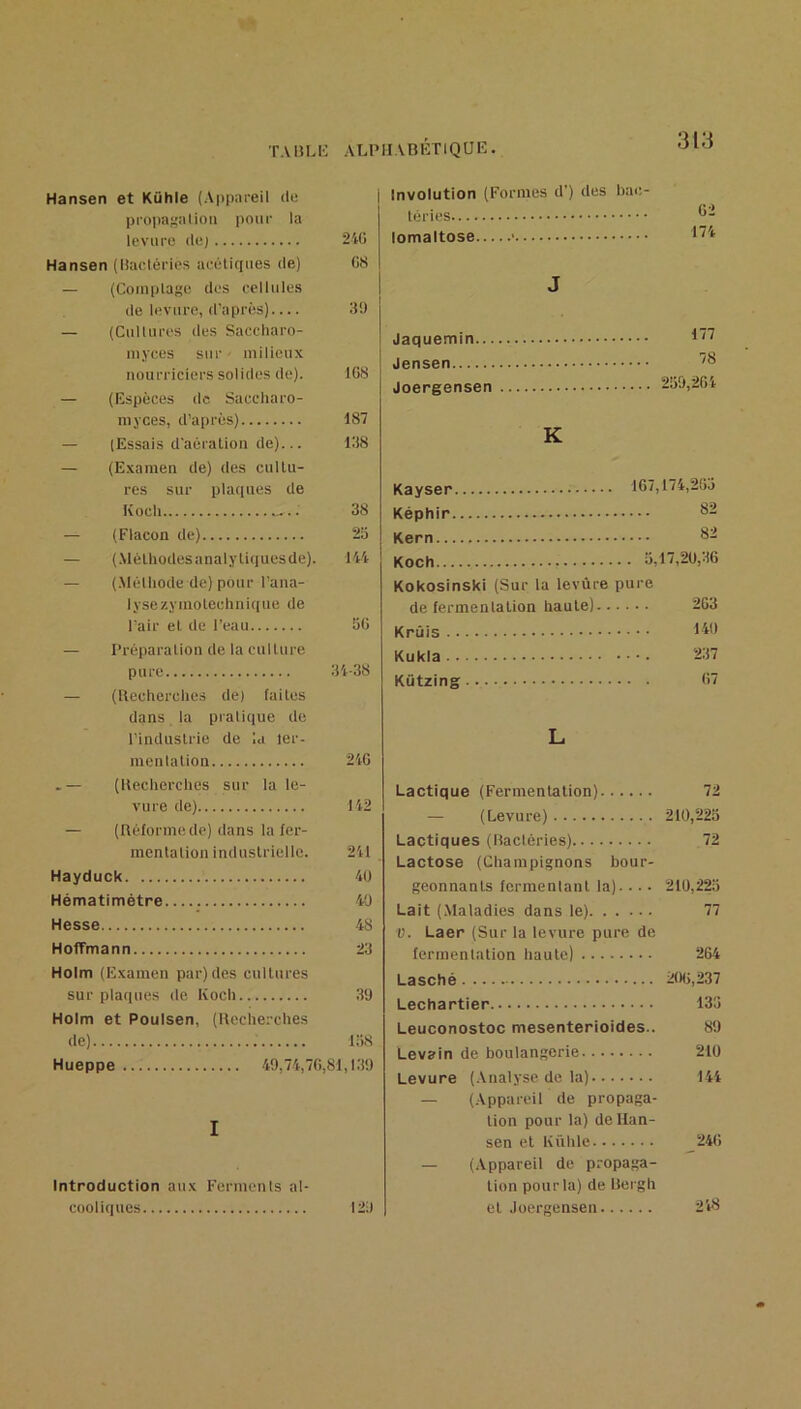 Hansen et Kühle (Appareil de propnf{alioii pour la levure de) 240 Hansen (Hatdéries aeéliques de) 08 — (Coiuplage des eellules de levure, d’après) 3!) — (Cultures des Saceharo- niyces sur • milieux nourriciers solides de). 108 — (Espèces de Saccharo- niyces, d’après) 187 — (Essais d'aéi alion de)... 138 — (Examen de) des cultu- res sur plaques de Koch 38 — (Flacon de) 25 — (.Mélhodesanalytiquesde). 144 — (.Mélliode de) pour l’ana- lysezymotechnique de l’air et de l’eau 50 — Préparation de la culture pure 34-38 — (Uecherches de) faites dans la pralique de l’industrie de la ler- menlation 240 .— (lleclierches sur la le- vure de) 142 — (lléforme de) dans la fer- mentation industrielle. 241 Hayduck 40 Hématimétre 40 Hesse 48 Hoffmann 23 Holm (Examen par) des cultures sur plaques de Koch 39 Holm et Poulsen, (Ueche.-ches de) 158 Hueppe 49,74,70,81,139 I Introduction aux Ferments al- cooliques 129 Involution (Formes d’) des hae- léries lomaltose J Jaquemin... Jensen Joergensen 177 78 259,204 K Kayser 107,174,205 Képhir Kern 82 Koch 5,17,20,36 Kokosinski (Sur la levure pure de fermentation haute) 203 Krûis >4'* Kukia 237 Kützing 07 L Lactique (Fermentation) 72 — (Levure) 210,225 Lactiques (Baclêries) 72 Lactose (Champignons bour- geonnants fermentant la)... ■ 210,225 Lait (Maladies dans le) 77 V. Laer (Sur la levure pure de fermentation haute) 264 Lasché 200,237 Lechartier 135 Leuconostoc mesenterioides.. 89 Levain de boulangerie 210 Levure (.Vualyse de la) 144 — (Appareil de propaga- tion pour la) de Han- sen et Kühle 240 — (Appareil de propaga- tion pour la) de Bergh et .loergensen 248