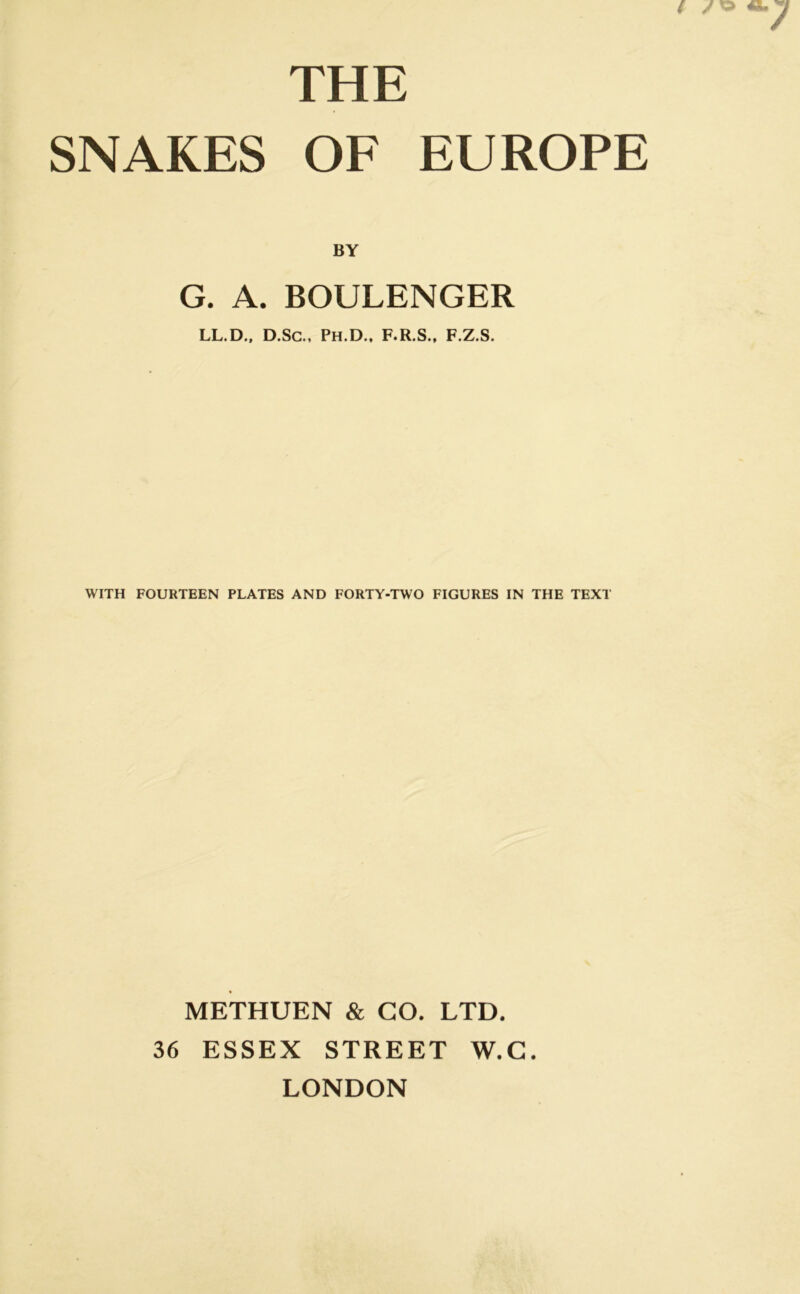 THE SNAKES OF EUROPE BY G. A. BOULENGER LL.D., D.Sc., Ph.D., F.R.S., F.Z.S. WITH FOURTEEN PLATES AND FORTY-TWO FIGURES IN THE TEXT METHUEN & GO. LTD. 36 ESSEX STREET W.G. LONDON